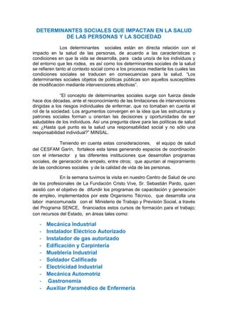 DETERMINANTES SOCIALES QUE IMPACTAN EN LA SALUD
          DE LAS PERSONAS Y LA SOCIEDAD

              Los determinantes sociales están en directa relación con el
impacto en la salud de las personas, de acuerdo a las características o
condiciones en que la vida se desarrolla, para cada uno/a de los individuos y
del entorno que les rodea, es así como los determinantes sociales de la salud
se refieren tanto al contexto social como a los procesos mediante los cuales las
condiciones sociales se traducen en consecuencias para la salud. “Los
determinantes sociales objetos de políticas públicas son aquellos susceptibles
de modificación mediante intervenciones efectivas”.

              “El concepto de determinantes sociales surge con fuerza desde
hace dos décadas, ante el reconocimiento de las limitaciones de intervenciones
dirigidas a los riesgos individuales de enfermar, que no tomaban en cuenta el
rol de la sociedad. Los argumentos convergen en la idea que las estructuras y
patrones sociales forman u orientan las decisiones y oportunidades de ser
saludables de los individuos. Así una pregunta clave para las políticas de salud
es: ¿Hasta qué punto es la salud una responsabilidad social y no sólo una
responsabilidad individual?” MINSAL.

             Teniendo en cuenta estas consideraciones, el equipo de salud
del CESFAM Garín, fortalece esta tarea generando espacios de coordinación
con el intersector y las diferentes instituciones que desarrollan programas
sociales, de generación de empelo, entre otros; que apuntan al mejoramiento
de las condiciones sociales y de la calidad de vida de las personas.

              En la semana tuvimos la visita en nuestro Centro de Salud de uno
de los profesionales de La Fundación Cristo Vive, Sr. Sebastián Pardo, quien
asistió con el objetivo de difundir los programas de capacitación y generación
de empleo, implementados por este Organismo Técnico, que desarrolla una
labor mancomunada con el Ministerio de Trabajo y Previsión Social, a través
del Programa SENCE, financiados estos cursos de formación para el trabajo;
con recursos del Estado, en áreas tales como:

   -   Mecánica Industrial
   -   Instalador Eléctrico Autorizado
   -   Instalador de gas autorizado
   -   Edificación y Carpintería
   -   Mueblería Industrial
   -   Soldador Calificado
   -   Electricidad Industrial
   -   Mecánica Automotriz
   -    Gastronomía
   -   Auxiliar Paramédico de Enfermería
 