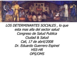 LOS DETERMINANTES SOCIALES , lo que esta mas alla del sector salud Congreso de Salud Publica Ciudad & Salud Cali, 17 de abril/2008 Dr. Eduardo Guerrero Espinel HSS-HR OPS/OMS 