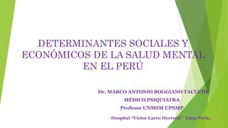 DETERMINANTES SOCIALES Y
ECONÓMICOS DE LA SALUD MENTAL
EN EL PERÚ
Dr. MARCO ANTONIO BOGGIANO TACUCHE
MÉDICO PSIQUIATRA
Profesor UNMSM UPSMP
Hospital “Víctor Larco Herrera” Lima Perú.
 