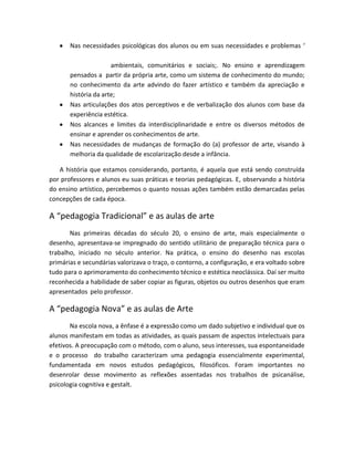 Nas necessidades psicológicas dos alunos ou em suas necessidades e problemas ‘
ambientais, comunitários e sociais;. No ensino e aprendizagem
pensados a partir da própria arte, como um sistema de conhecimento do mundo;
no conhecimento da arte advindo do fazer artístico e também da apreciação e
história da arte;
Nas articulações dos atos perceptivos e de verbalização dos alunos com base da
experiência estética.
Nos alcances e limites da interdisciplinaridade e entre os diversos métodos de
ensinar e aprender os conhecimentos de arte.
Nas necessidades de mudanças de formação do (a) professor de arte, visando à
melhoria da qualidade de escolarização desde a infância.
A história que estamos considerando, portanto, é aquela que está sendo construída
por professores e alunos eu suas práticas e teorias pedagógicas. E, observando a história
do ensino artístico, percebemos o quanto nossas ações também estão demarcadas pelas
concepções de cada época.
A “pedagogia Tradicional” e as aulas de arte
Nas primeiras décadas do século 20, o ensino de arte, mais especialmente o
desenho, apresentava-se impregnado do sentido utilitário de preparação técnica para o
trabalho, iniciado no século anterior. Na prática, o ensino do desenho nas escolas
primárias e secundárias valorizava o traço, o contorno, a configuração, e era voltado sobre
tudo para o aprimoramento do conhecimento técnico e estética neoclássica. Daí ser muito
reconhecida a habilidade de saber copiar as figuras, objetos ou outros desenhos que eram
apresentados pelo professor.
A “pedagogia Nova” e as aulas de Arte
Na escola nova, a ênfase é a expressão como um dado subjetivo e individual que os
alunos manifestam em todas as atividades, as quais passam de aspectos intelectuais para
efetivos. A preocupação com o método, com o aluno, seus interesses, sua espontaneidade
e o processo do trabalho caracterizam uma pedagogia essencialmente experimental,
fundamentada em novos estudos pedagógicos, filosóficos. Foram importantes no
desenrolar desse movimento as reflexões assentadas nos trabalhos de psicanálise,
psicologia cognitiva e gestalt.
 