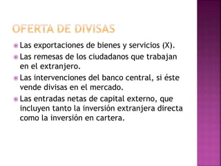  Las exportaciones de bienes y servicios (X).
 Las remesas de los ciudadanos que trabajan
en el extranjero.
 Las intervenciones del banco central, si éste
vende divisas en el mercado.
 Las entradas netas de capital externo, que
incluyen tanto la inversión extranjera directa
como la inversión en cartera.
 