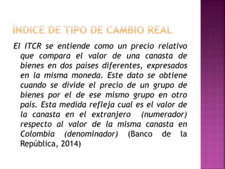 El ITCR se entiende como un precio relativo
que compara el valor de una canasta de
bienes en dos países diferentes, expresados
en la misma moneda. Este dato se obtiene
cuando se divide el precio de un grupo de
bienes por el de ese mismo grupo en otro
país. Esta medida refleja cual es el valor de
la canasta en el extranjero (numerador)
respecto al valor de la misma canasta en
Colombia (denominador) (Banco de la
República, 2014)
 