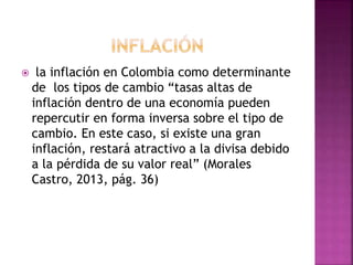  la inflación en Colombia como determinante
de los tipos de cambio “tasas altas de
inflación dentro de una economía pueden
repercutir en forma inversa sobre el tipo de
cambio. En este caso, si existe una gran
inflación, restará atractivo a la divisa debido
a la pérdida de su valor real” (Morales
Castro, 2013, pág. 36)
 