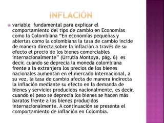  variable fundamental para explicar el
comportamiento del tipo de cambio en Economías
como la Colombiana “En economías pequeñas y
abiertas como la colombiana la tasa de cambio incide
de manera directa sobre la inflación a través de su
efecto el precio de los bienes comerciables
internacionalmente” (Urrutia Montoya, pág. 6) es
decir, cuando se deprecia la moneda colombiana
frente a la extranjera los precios de los bienes
nacionales aumentan en el mercado internacional, a
su vez, la tasa de cambio afecta de manera indirecta
la inflación mediante su efecto en la demanda de
bienes y servicios producidos nacionalmente, es decir,
cuando el peso se deprecia los bienes se hacen más
baratos frente a los bienes producidos
internacionalmente. A continuación se presenta el
comportamiento de inflación en Colombia.
 