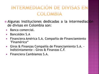  Algunas Instituciones dedicadas a la intermediación
de divisas en Colombia son:
 Banca comercial.
 Bancoldex S.A
 Financiera América S.A. Compañía de Financiamiento
"Finamérica“
 Giros & Finanzas Compañía de Financiamiento S.A. -
Indistintamente : Giros & Finanzas C.F.
 Financiera Cambiamos S.A.
 