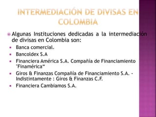  Algunas Instituciones dedicadas a la intermediación
de divisas en Colombia son:
 Banca comercial.
 Bancoldex S.A
 Fin...