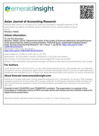 Asian Journal of Accounting Research
Determinant factor of the quality of financial statements and performance of the
government by adding contextual factors: Personal factor, system/administrative
factor
Nirwana, Haliah,
Article information:
To cite this document:
Nirwana, Haliah, (2018) "Determinant factor of the quality of financial statements and performance
of the government by adding contextual factors: Personal factor, system/administrative factor",
Asian Journal of Accounting Research, Vol. 3 Issue: 1, pp.28-40, https://doi.org/10.1108/
AJAR-06-2018-0014
Permanent link to this document:
https://doi.org/10.1108/AJAR-06-2018-0014
Downloaded on: 26 March 2019, At: 11:41 (PT)
References: this document contains references to 44 other documents.
The fulltext of this document has been downloaded 899 times since 2018*
Access to this document was granted through an Emerald subscription provided by All users group
For Authors
If you would like to write for this, or any other Emerald publication, then please use our Emerald
for Authors service information about how to choose which publication to write for and submission
guidelines are available for all. Please visit www.emeraldinsight.com/authors for more information.
About Emerald www.emeraldinsight.com
Emerald is a global publisher linking research and practice to the benefit of society. The company
manages a portfolio of more than 290 journals and over 2,350 books and book series volumes, as
well as providing an extensive range of online products and additional customer resources and
services.
Emerald is both COUNTER 4 and TRANSFER compliant. The organization is a partner of the
Committee on Publication Ethics (COPE) and also works with Portico and the LOCKSS initiative for
digital archive preservation.
*Related content and download information correct at time of download.
DownloadedbyEKBDataCenterAt11:4126March2019(PT)
 