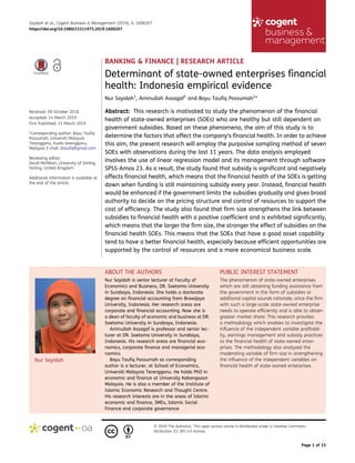 BANKING & FINANCE | RESEARCH ARTICLE
Determinant of state-owned enterprises financial
health: Indonesia empirical evidence
Nur Sayidah1
, Aminullah Assagaf1
and Bayu Taufiq Possumah2
*
Abstract: This research is motivated to study the phenomenon of the financial
health of state-owned enterprises (SOEs) who are healthy but still dependent on
government subsidies. Based on these phenomena, the aim of this study is to
determine the factors that affect the company’s financial health. In order to achieve
this aim, the present research will employ the purposive sampling method of seven
SOEs with observations during the last 11 years. The data analysis employed
involves the use of linear regression model and its management through software
SPSS-Amos 23. As a result, the study found that subsidy is significant and negatively
affects financial health, which means that the financial health of the SOEs is getting
down when funding is still maintaining subsidy every year. Instead, financial health
would be enhanced if the government limits the subsidies gradually and gives broad
authority to decide on the pricing structure and control of resources to support the
cost of efficiency. The study also found that firm size strengthens the link between
subsidies to financial health with a positive coefficient and is exhibited significantly,
which means that the larger the firm size, the stronger the effect of subsidies on the
financial health SOEs. This means that the SOEs that have a good asset capability
tend to have a better financial health, especially because efficient opportunities are
supported by the control of resources and a more economical business scale.
Nur Sayidah
ABOUT THE AUTHORS
Nur Sayidah is senior lecturer at Faculty of
Economics and Business, DR. Soetomo University
in Surabaya, Indonesia. She holds a doctorate
degree on financial accounting from Brawijaya
University, Indonesia. Her research areas are
corporate and financial accounting. Now she is
a dean of faculty of economic and business at DR.
Soetomo University in Surabaya, Indonesia.
Aminullah Assagaf is professor and senior lec-
turer at DR. Soetomo University in Surabaya,
Indonesia. His research areas are financial eco-
nomics, corporate finance and managerial eco-
nomics.
Bayu Taufiq Possumah as corresponding
author is a lecturer, at School of Economics,
Universiti Malaysia Terengganu. He holds PhD in
economic and finance at University Kebangsaan
Malaysia. He is also a member of the Institute of
Islamic Economic Research and Thought Centre.
His research interests are in the areas of Islamic
economic and finance, SMEs, Islamic Social
Finance and corporate governance
PUBLIC INTEREST STATEMENT
The phenomenon of state-owned enterprises
which are still obtaining funding assistance from
the government in the form of subsidies or
additional capital sounds rationale, since the firm
with such a large-scale state-owned enterprise
needs to operate efficiently and is able to obtain
greater market share. This research provides
a methodology which enables to investigate the
influence of the independent variable profitabil-
ity, earnings management and subsidy practices
to the financial health of state-owned enter-
prises. The methodology also analyzed the
moderating variable of firm size in strengthening
the influence of the independent variables on
financial health of state-owned enterprises.
Sayidah et al., Cogent Business & Management (2019), 6: 1600207
https://doi.org/10.1080/23311975.2019.1600207
© 2019 The Author(s). This open access article is distributed under a Creative Commons
Attribution (CC-BY) 4.0 license.
Received: 09 October 2018
Accepted: 14 March 2019
First Published: 31 March 2019
*Corresponding author: Bayu Taufiq
Possumah, Universiti Malaysia
Terengganu, Kuala terengganu,
Malaysia E-mail: btaufiq@gmail.com
Reviewing editor:
David McMillan, University of Stirling,
Stirling, United Kingdom
Additional information is available at
the end of the article
Page 1 of 15
 