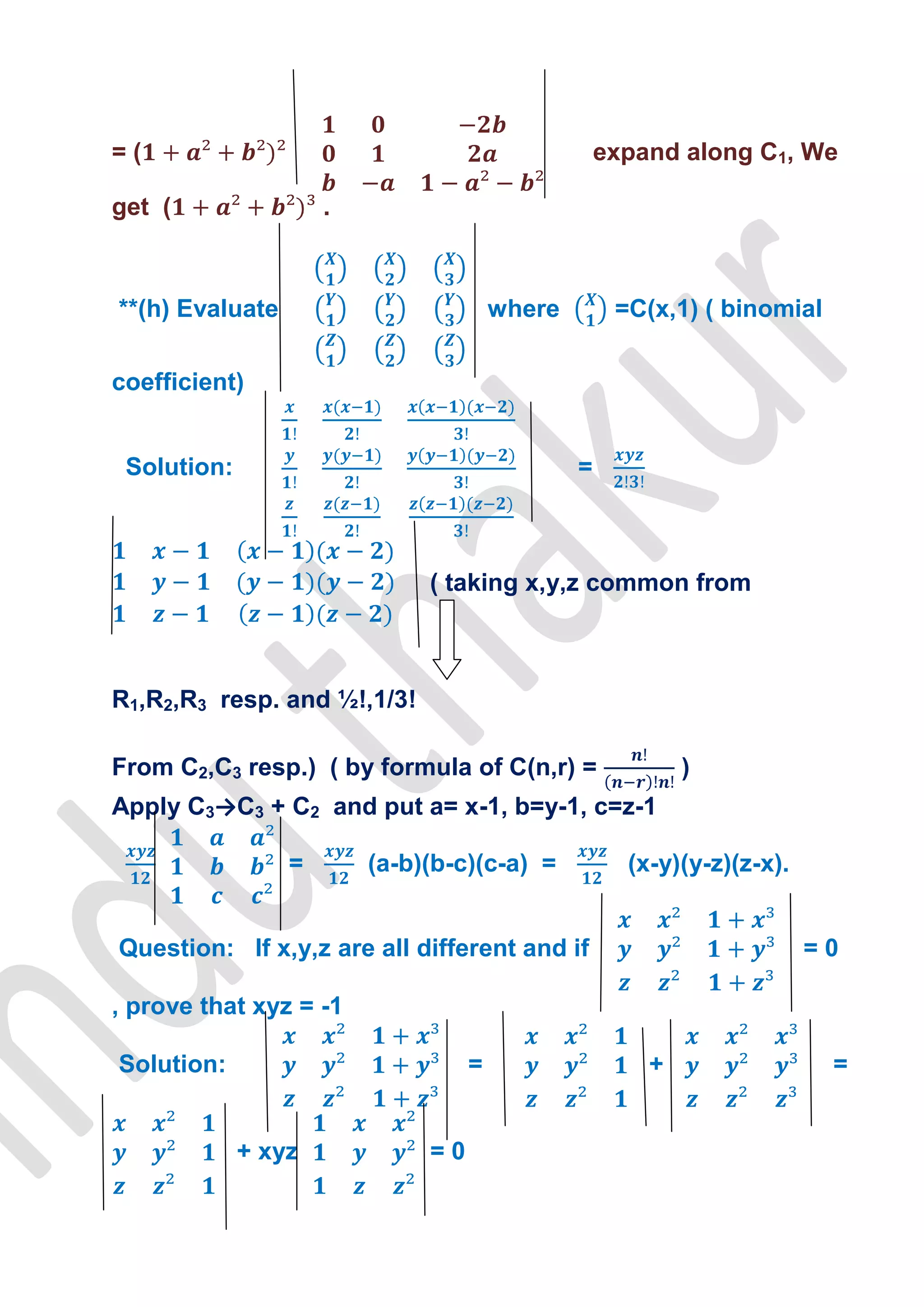 =(                                                 expand along C1, We

get (                .



**(h) Evaluate                         where        =C(x,1) ( binomial

coefficient)


 Solution:                                     =



                              ( taking x,y,z common from



R1,R2,R3 resp. and ½!,1/3!

From C2,C3 resp.) ( by formula of C(n,r) =                 )
Apply C3→C3 + C2 and put a= x-1, b=y-1, c=z-1

                 =       (a-b)(b-c)(c-a) =           (x-y)(y-z)(z-x).


Question: If x,y,z are all different and if                             =0

, prove that xyz = -1

Solution:                          =                   +                 =


             + xyz            =0
 