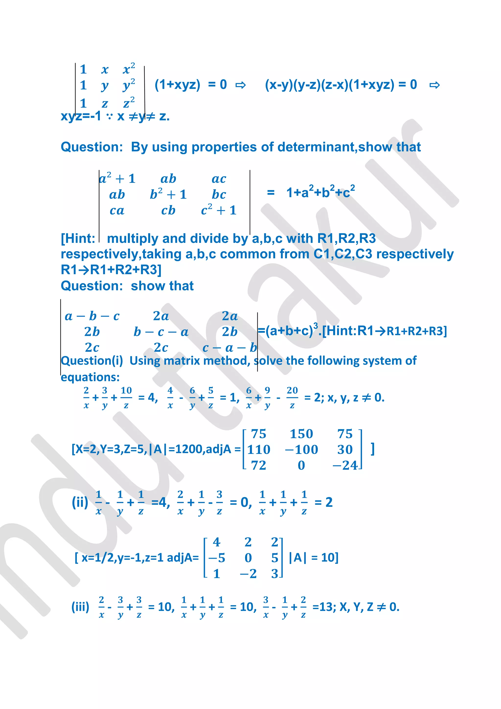 (1+xyz) = 0 ⇨               (x-y)(y-z)(z-x)(1+xyz) = 0 ⇨

xyz=-1 ∵ x ≠y≠ z.

Question: By using properties of determinant,show that


                                                  = 1+a2+b2+c2


[Hint: multiply and divide by a,b,c with R1,R2,R3
respectively,taking a,b,c common from C1,C2,C3 respectively
R1→R1+R2+R3]
Question: show that


                                                =(a+b+c)3.[Hint:R1→R1+R2+R3+

Question(i) Using matrix method, solve the following system of
equations:
         + +       = 4,     -    +    = 1,    +        -       = 2; x, y, z ≠ 0.


 [X=2,Y=3,Z=5,|A|=1200,adjA =                                               ]


 (ii)     -    +     =4,        + -    = 0,       + +            =2


  [ x=1/2,y=-1,z=1 adjA=                                   |A| = 10]


 (iii)    -    +    = 10,       + +     = 10,      -       +    =13; X, Y, Z ≠ 0.
 