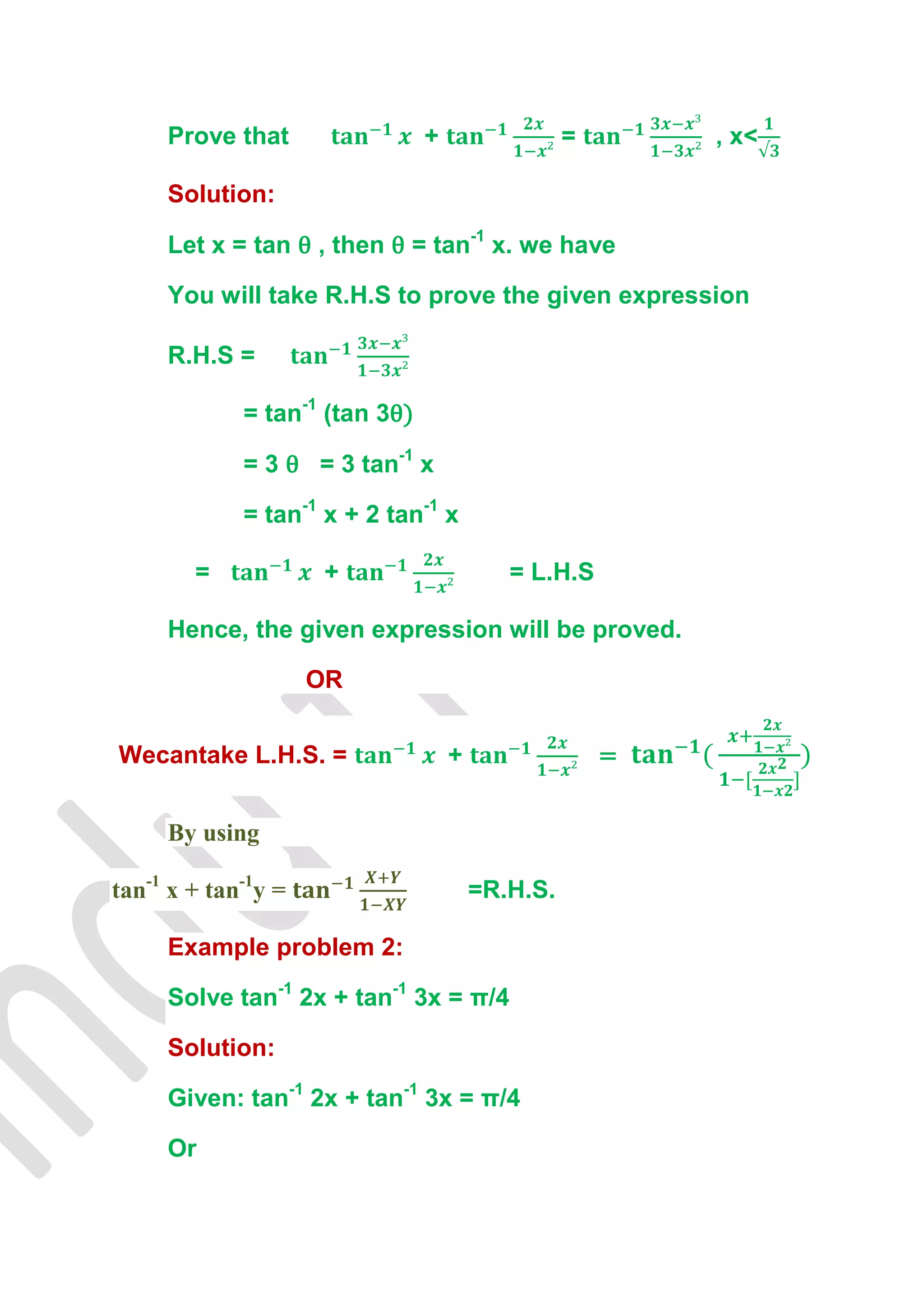 Prove that                 +                 =       , x<

     Solution:

     Let x = tan θ , then θ = tan-1 x. we have

     You will take R.H.S to prove the given expression

     R.H.S =

             = tan-1 (tan 3θ)

             = 3 θ = 3 tan-1 x

             = tan-1 x + 2 tan-1 x

        =             +                    = L.H.S

     Hence, the given expression will be proved.

                     OR


Wecantake L.H.S. =                  +                 =


     By using

tan-1 x + tan-1y =                      =R.H.S.

     Example problem 2:

     Solve tan-1 2x + tan-1 3x = π/4

     Solution:

     Given: tan-1 2x + tan-1 3x = π/4

     Or
 