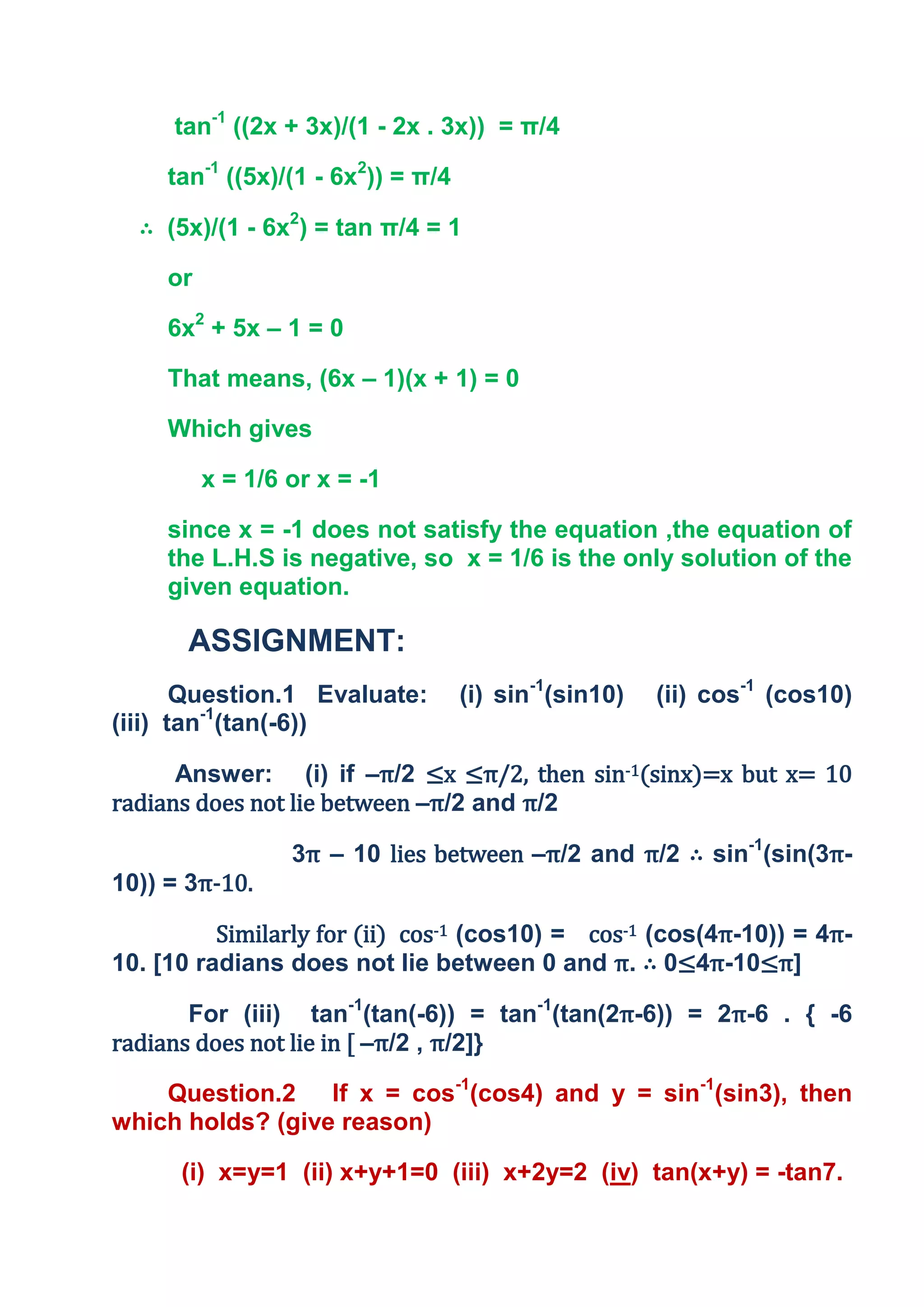 tan-1 ((2x + 3x)/(1 - 2x . 3x)) = π/4

     tan-1 ((5x)/(1 - 6x2)) = π/4

  ∴ (5x)/(1 - 6x2) = tan π/4 = 1

     or

     6x2 + 5x – 1 = 0

     That means, (6x – 1)(x + 1) = 0

     Which gives

          x = 1/6 or x = -1

     since x = -1 does not satisfy the equation ,the equation of
     the L.H.S is negative, so x = 1/6 is the only solution of the
     given equation.

       ASSIGNMENT:
       Question.1 Evaluate:         (i) sin-1(sin10)   (ii) cos-1 (cos10)
(iii) tan-1(tan(-6))

      Answer: (i) if –π/2 ≤x ≤π/2, then sin-1(sinx)=x but x= 10
radians does not lie between –π/2 and π/2

                  3π – 10 lies between –π/2 and π/2 ∴ sin-1(sin(3π-
10)) = 3π-10.

          Similarly for (ii) cos-1 (cos10) = cos-1 (cos(4π-10)) = 4π-
10. [10 radians does not lie between 0 and π. ∴ 0≤4π-10≤π]

       For (iii) tan-1(tan(-6)) = tan-1(tan(2π-6)) = 2π-6 . { -6
radians does not lie in [ –π/2 , π/2]}

    Question.2 If x = cos-1(cos4) and y = sin-1(sin3), then
which holds? (give reason)

      (i) x=y=1 (ii) x+y+1=0 (iii) x+2y=2 (iv) tan(x+y) = -tan7.
 