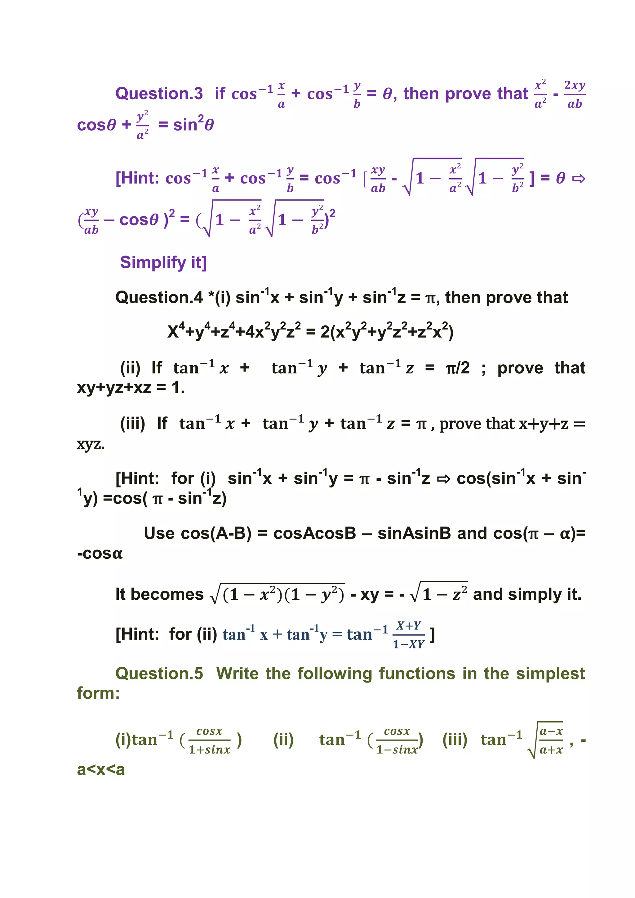Question.3 if                +                  = , then prove that                   -
cos +         = sin2


       [Hint:            +              =                  -                            ]=       ⇨

       cos )2 =                             )2

       Simplify it]

       Question.4 *(i) sin-1x + sin-1y + sin-1z = π, then prove that

                  X4+y4+z4+4x2y2z2 = 2(x2y2+y2z2+z2x2)

     (ii) If                 +                   +                   = π/2 ; prove that
xy+yz+xz = 1.

       (iii) If              +              +                  = π , prove that x+y+z =
xyz.

      [Hint: for (i) sin-1x + sin-1y = π - sin-1z ⇨ cos(sin-1x + sin-
1
  y) =cos( π - sin-1z)

             Use cos(A-B) = cosAcosB – sinAsinB and cos(π – )=
-cos

       It becomes                                    - xy = -                    and simply it.

       [Hint: for (ii) tan-1 x + tan-1y =                            ]

    Question.5 Write the following functions in the simplest
form:

       (i)                   )   (ii)                            )       (iii)                   ,-
a<x<a
 