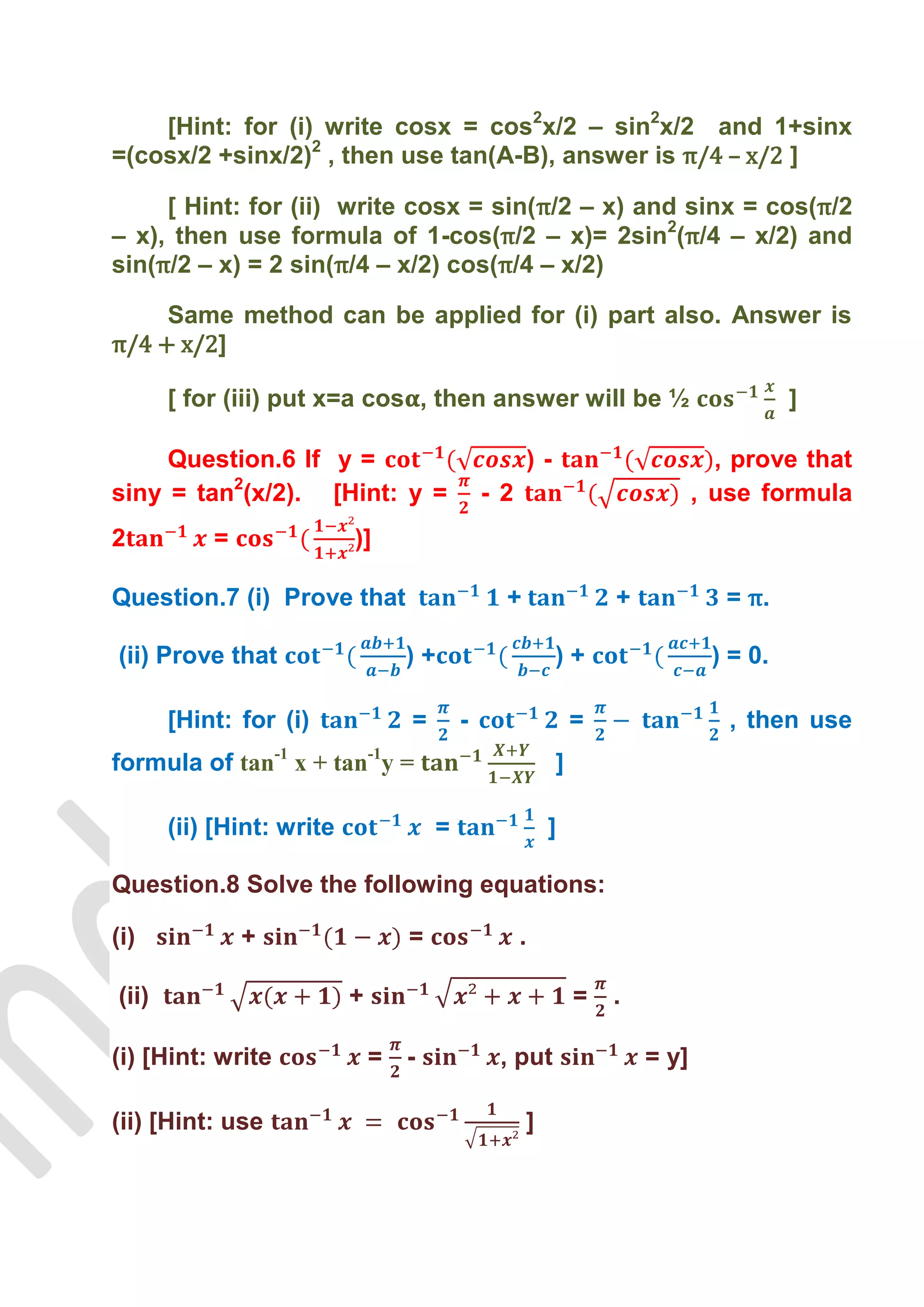 [Hint: for (i) write cosx = cos2x/2 – sin2x/2 and 1+sinx
=(cosx/2 +sinx/2)2 , then use tan(A-B), answer is π/4 – x/2 ]

     [ Hint: for (ii) write cosx = sin(π/2 – x) and sinx = cos(π/2
– x), then use formula of 1-cos(π/2 – x)= 2sin2(π/4 – x/2) and
sin(π/2 – x) = 2 sin(π/4 – x/2) cos(π/4 – x/2)

     Same method can be applied for (i) part also. Answer is
π/4 + x/2]

       [ for (iii) put x=a cos , then answer will be ½                                   ]

     Question.6 If y =                                 )-                        , prove that
siny = tan2(x/2). [Hint: y =                 - 2                               , use formula
2          =               )]

Question.7 (i) Prove that                      +                    +             = π.

(ii) Prove that                  )+                         )+                  ) = 0.

       [Hint: for (i)            =       -                      =                 , then use
formula of tan-1 x + tan-1y =                               ]

       (ii) [Hint: write             =                  ]

Question.8 Solve the following equations:

(i)            +                 =                 .

(ii)                       +                                    =   .

(i) [Hint: write               = -            , put                     = y]

(ii) [Hint: use                                    ]
 