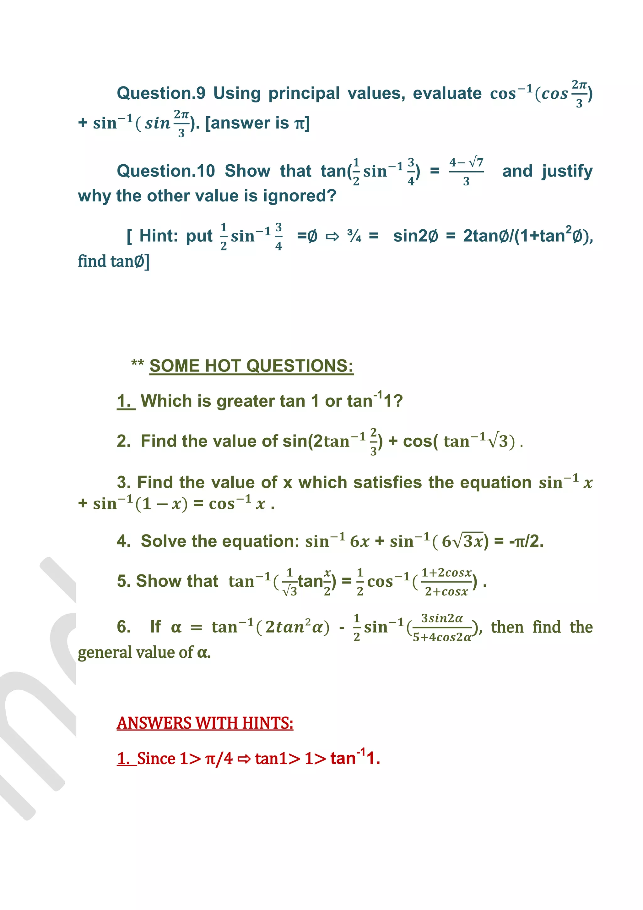 Question.9 Using principal values, evaluate                 )
+              ). [answer is π]

    Question.10 Show that tan(              ) =        and justify
why the other value is ignored?

       [ Hint: put           =∅ ⇨ ¾ = sin2∅ = 2tan∅/(1+tan2∅),
find tan∅-




       ** SOME HOT QUESTIONS:

     1. Which is greater tan 1 or tan-11?

     2. Find the value of sin(2        ) + cos(

     3. Find the value of x which satisfies the equation
+              =        .

     4. Solve the equation:            +           ) = -π/2.

     5. Show that            tan ) =              ).

     6. If     =                  -               ), then find the
general value of .



     ANSWERS WITH HINTS:

     1. Since 1> π/4 ⇨ tan1> 1> tan-11.
 