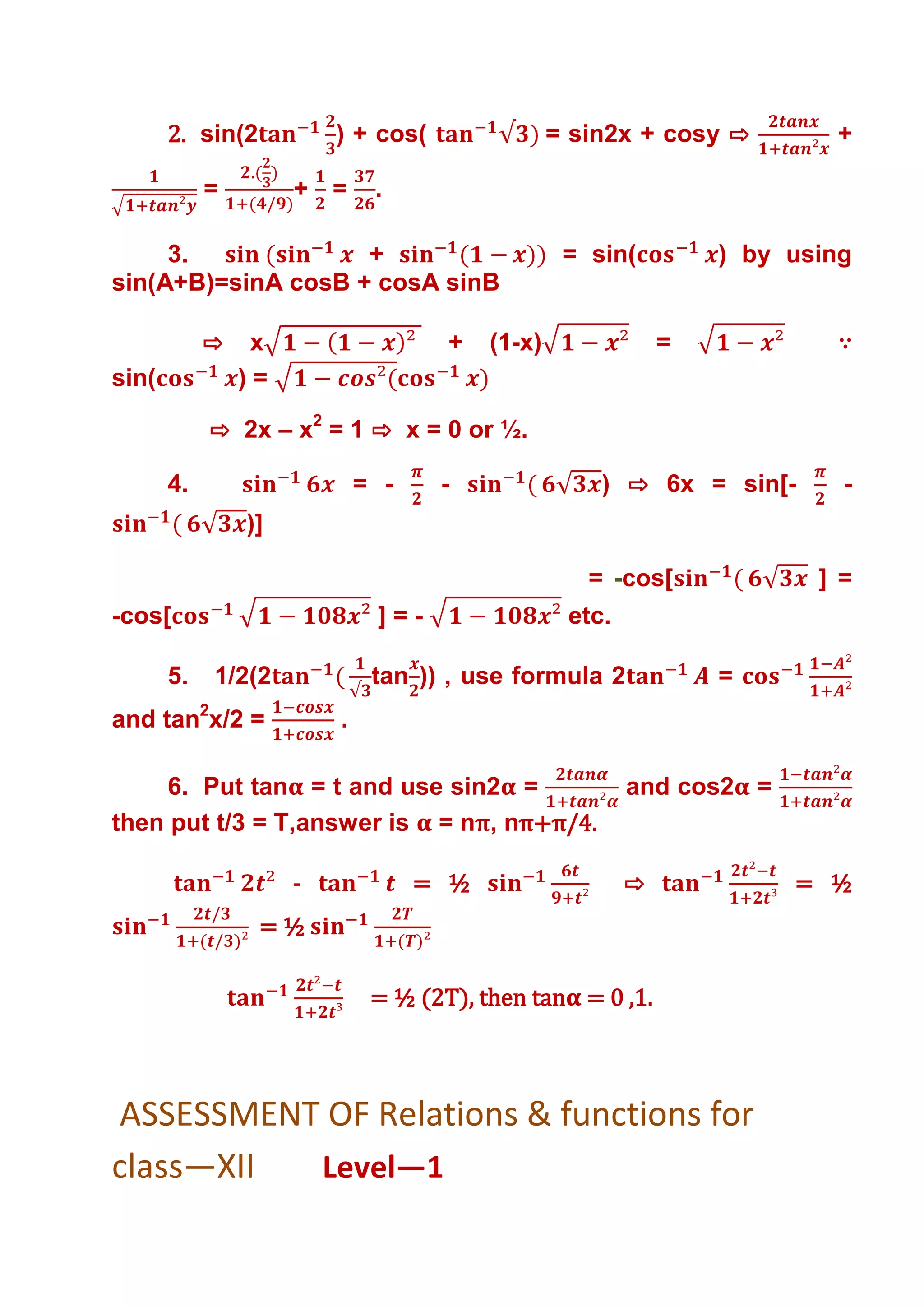 2. sin(2          ) + cos(                = sin2x + cosy ⇨        +

            =        + =      .

     3.             +                             = sin(         ) by using
sin(A+B)=sinA cosB + cosA sinB

            ⇨    x                   +   (1-x)               =           ∵
sin(            )=

            ⇨ 2x – x2 = 1 ⇨ x = 0 or ½.

       4.                    = -    -                ) ⇨ 6x = sin[-       -
                )]

                                                    = -cos[             ] =
-cos[                         ]=-                 etc.

       5.   1/2(2             tan )) , use formula 2             =
and tan2x/2 =            .

     6. Put tan = t and use sin2 =                       and cos2 =
then put t/3 = T,answer is = nπ, nπ+π/4.

                     -             = ½                   ⇨            = ½
                  =½

                              = ½ (2T), then tan = 0 ,1.



ASSESSMENT OF Relations & functions for
class—XII Level—1
 