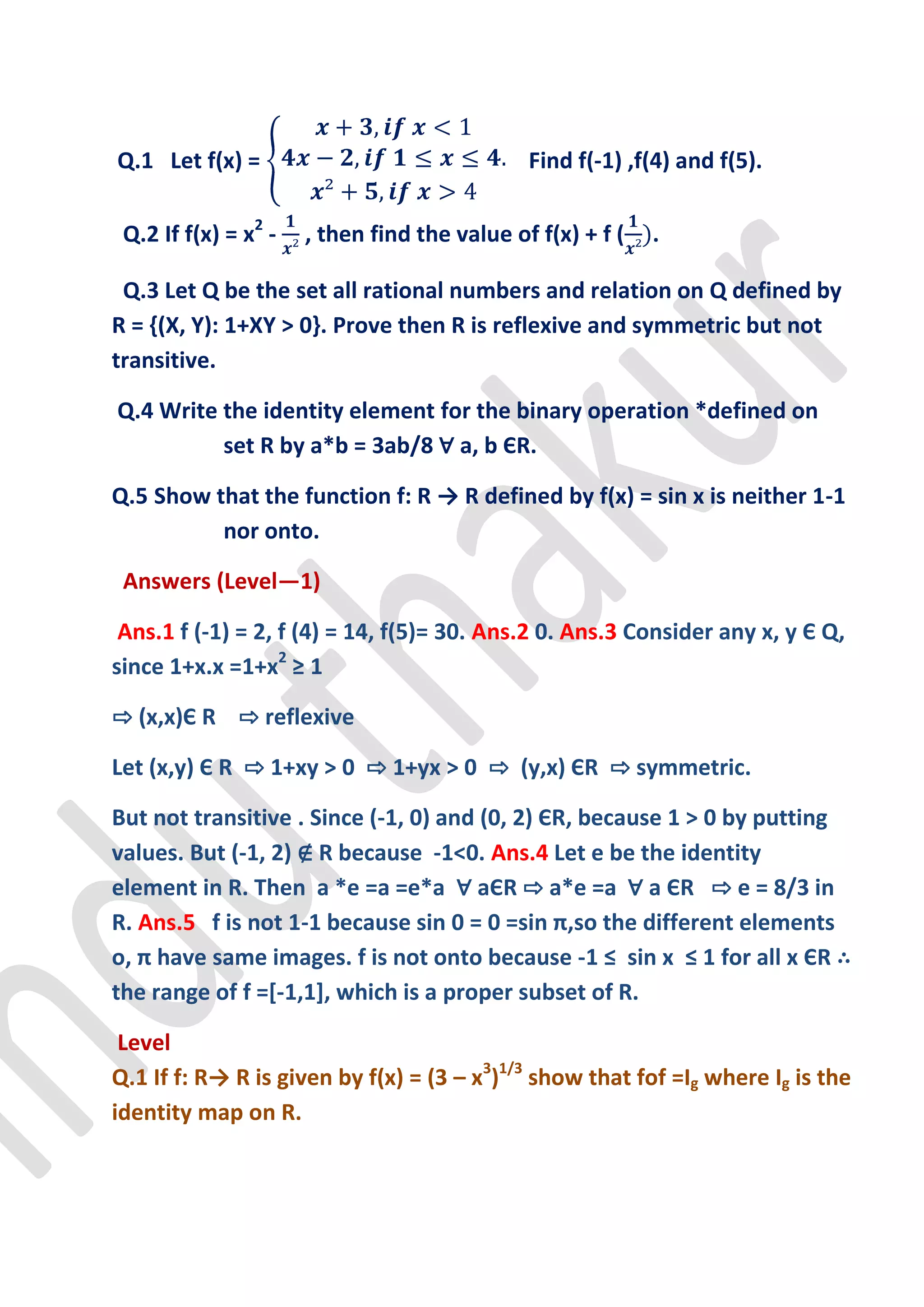 Q.1 Let f(x) =                                Find f(-1) ,f(4) and f(5).

 Q.2 If f(x) = x2 -   , then find the value of f(x) + f (   .

 Q.3 Let Q be the set all rational numbers and relation on Q defined by
R = {(X, Y): 1+XY > 0}. Prove then R is reflexive and symmetric but not
transitive.

Q.4 Write the identity element for the binary operation *defined on
          set R by a*b = 3ab/8 ∀ a, b ЄR.

Q.5 Show that the function f: R → R defined by f(x) = sin x is neither 1-1
          nor onto.

 Answers (Level—1)

 Ans.1 f (-1) = 2, f (4) = 14, f(5)= 30. Ans.2 0. Ans.3 Consider any x, y Є Q,
since 1+x.x =1+x2 ≥ 1

⇨ (x,x)Є R ⇨ reflexive

Let (x,y) Є R ⇨ 1+xy > 0 ⇨ 1+yx > 0 ⇨ (y,x) ЄR ⇨ symmetric.

But not transitive . Since (-1, 0) and (0, 2) ЄR, because 1 > 0 by putting
values. But (-1, 2) ∉ R because -1<0. Ans.4 Let e be the identity
element in R. Then a *e =a =e*a ∀ aЄR ⇨ a*e =a ∀ a ЄR ⇨ e = 8/3 in
R. Ans.5 f is not 1-1 because sin 0 = 0 =sin π,so the different elements
o, π have same images. f is not onto because -1 ≤ sin x ≤ 1 for all x ЄR ∴
the range of f =[-1,1], which is a proper subset of R.

 Level
Q.1 If f: R→ R is given by f(x) = (3 – x3)1/3 show that fof =Ig where Ig is the
identity map on R.
 
