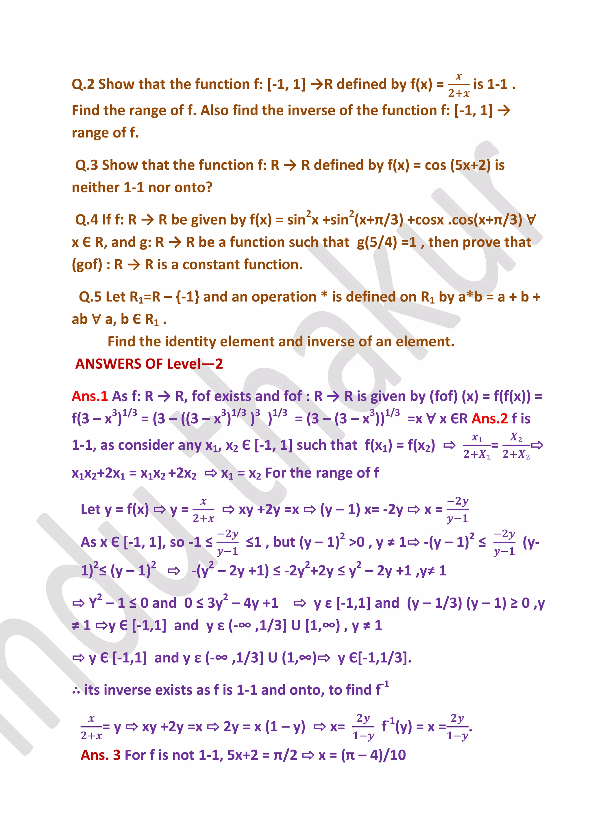 Q.2 Show that the function f: [-1, 1+ →R defined by f(x) =              is 1-1 .
Find the range of f. Also find the inverse of the function f: [-1, 1+ →
range of f.

Q.3 Show that the function f: R → R defined by f(x) = cos (5x+2) is
neither 1-1 nor onto?

 Q.4 If f: R → R be given by f(x) = sin2x +sin2(x+π/3) +cosx .cos(x+π/3) ∀
x Є R, and g: R → R be a function such that g(5/4) =1 , then prove that
(gof) : R → R is a constant function.

 Q.5 Let R1=R – {-1} and an operation * is defined on R1 by a*b = a + b +
ab ∀ a, b Є R1 .
     Find the identity element and inverse of an element.
ANSWERS OF Level—2

Ans.1 As f: R → R, fof exists and fof : R → R is given by (fof) (x) = f(f(x)) =
f(3 – x3)1/3 = (3 – ((3 – x3)1/3 )3 )1/3 = (3 – (3 – x3))1/3 =x ∀ x ЄR Ans.2 f is
1-1, as consider any x1, x2 Є *-1, 1] such that f(x1) = f(x2) ⇨            =        ⇨
x1x2+2x1 = x1x2 +2x2 ⇨ x1 = x2 For the range of f

 Let y = f(x) ⇨ y =        ⇨ xy +2y =x ⇨ (y – 1) x= -2y ⇨ x =

 As x Є *-1, 1], so -1 ≤      ≤1 , but (y – 1)2 >0 , y ≠ 1⇨ -(y – 1)2 ≤            (y-
 1)2≤ (y – 1)2 ⇨ -(y2 – 2y +1) ≤ -2y2+2y ≤ y2 – 2y +1 ,y≠ 1

⇨ Y2 – 1 ≤ 0 and 0 ≤ 3y2 – 4y +1 ⇨ y ε *-1,1] and (y – 1/3) (y – 1) ≥ 0 ,y
≠ 1 ⇨y Є *-1,1+ and y ε (-∞ ,1/3+ U *1,∞) , y ≠ 1

⇨ y Є *-1,1+ and y ε (-∞ ,1/3+ U (1,∞)⇨ y Є*-1,1/3].

∴ its inverse exists as f is 1-1 and onto, to find f-1

     = y ⇨ xy +2y =x ⇨ 2y = x (1 – y) ⇨ x=           f-1(y) = x =   .
 Ans. 3 For f is not 1-1, 5x+2 = π/2 ⇨ x = (π – 4)/10
 