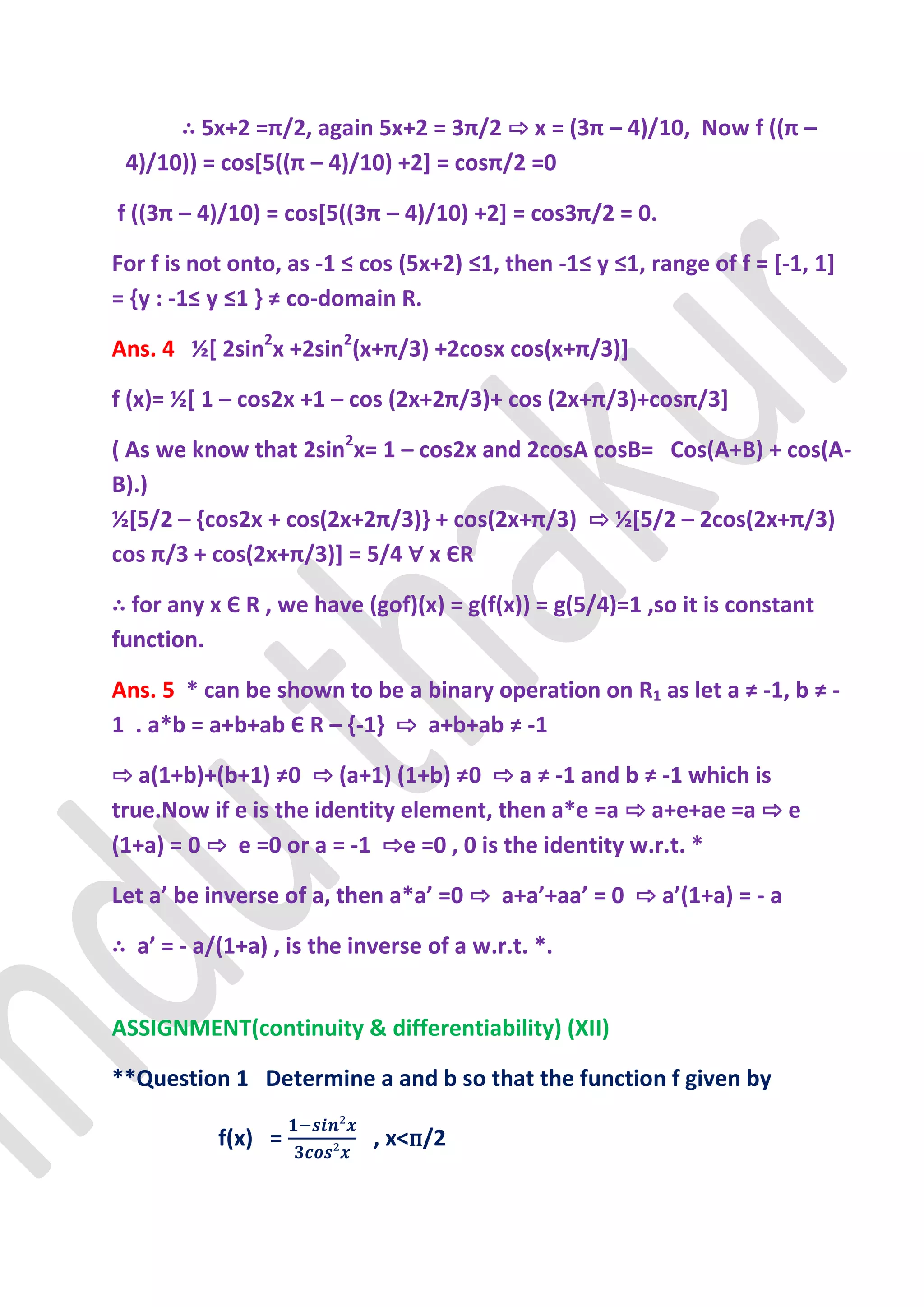∴ 5x+2 =π/2, again 5x+2 = 3π/2 ⇨ x = (3π – 4)/10, Now f ((π –
 4)/10)) = cos*5((π – 4)/10) +2+ = cosπ/2 =0

f ((3π – 4)/10) = cos*5((3π – 4)/10) +2+ = cos3π/2 = 0.

For f is not onto, as -1 ≤ cos (5x+2) ≤1, then -1≤ y ≤1, range of f = *-1, 1]
= {y : -1≤ y ≤1 - ≠ co-domain R.

Ans. 4 ½[ 2sin2x +2sin2(x+π/3) +2cosx cos(x+π/3)+

f (x)= ½[ 1 – cos2x +1 – cos (2x+2π/3)+ cos (2x+π/3)+cosπ/3+

( As we know that 2sin2x= 1 – cos2x and 2cosA cosB= Cos(A+B) + cos(A-
B).)
½[5/2 – ,cos2x + cos(2x+2π/3)- + cos(2x+π/3) ⇨ ½[5/2 – 2cos(2x+π/3)
cos π/3 + cos(2x+π/3)+ = 5/4 ∀ x ЄR

∴ for any x Є R , we have (gof)(x) = g(f(x)) = g(5/4)=1 ,so it is constant
function.

Ans. 5 * can be shown to be a binary operation on R1 as let a ≠ -1, b ≠ -
1 . a*b = a+b+ab Є R – {-1} ⇨ a+b+ab ≠ -1

⇨ a(1+b)+(b+1) ≠0 ⇨ (a+1) (1+b) ≠0 ⇨ a ≠ -1 and b ≠ -1 which is
true.Now if e is the identity element, then a*e =a ⇨ a+e+ae =a ⇨ e
(1+a) = 0 ⇨ e =0 or a = -1 ⇨e =0 , 0 is the identity w.r.t. *

Let a’ be inverse of a, then a*a’ =0 ⇨ a+a’+aa’ = 0 ⇨ a’(1+a) = - a

∴ a’ = - a/(1+a) , is the inverse of a w.r.t. *.


ASSIGNMENT(continuity & differentiability) (XII)

**Question 1 Determine a and b so that the function f given by

           f(x) =           , x<п/2
 