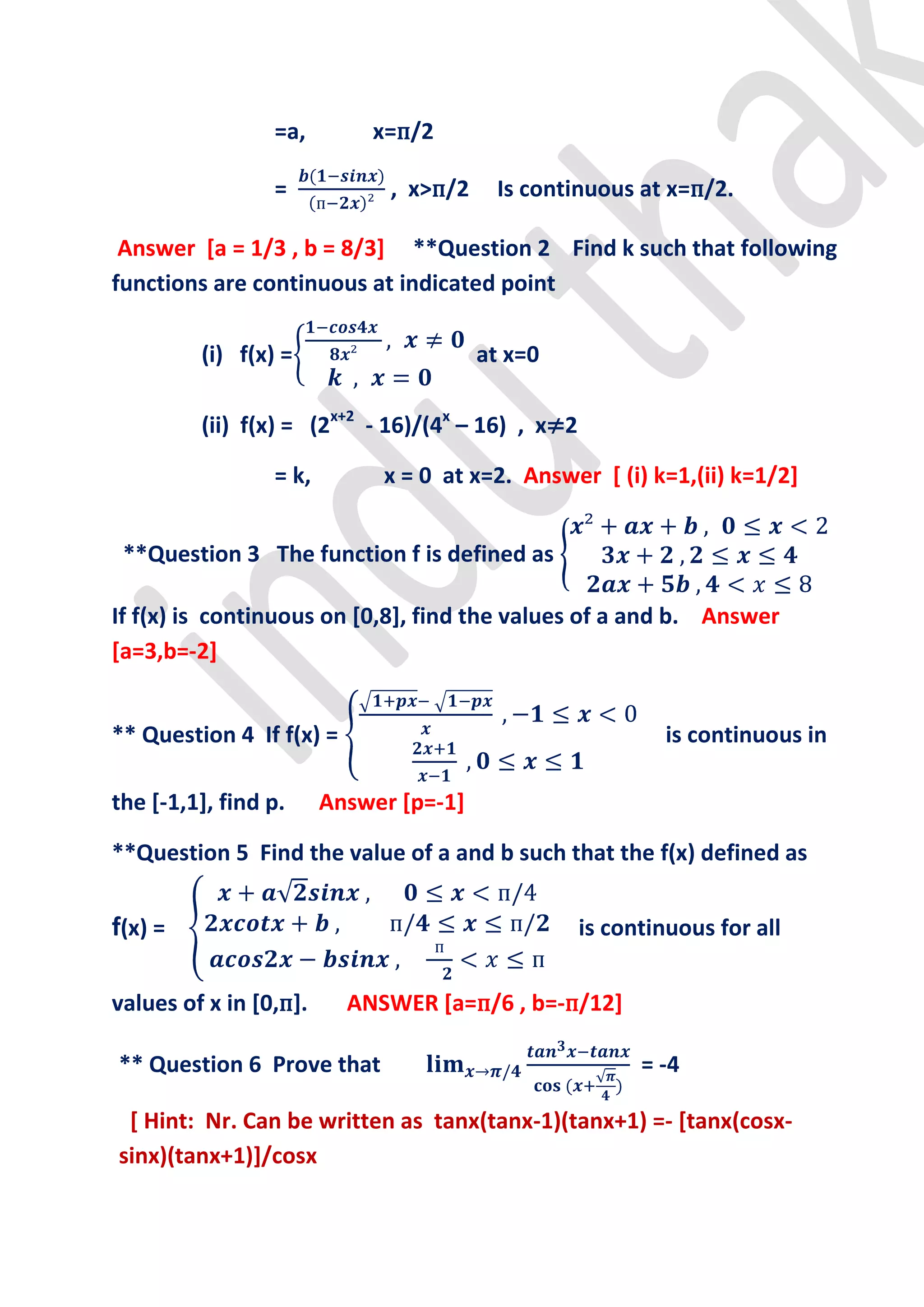 =a,        x=п/2

                 =            , x>п/2    Is continuous at x=п/2.

 Answer [a = 1/3 , b = 8/3] **Question 2 Find k such that following
functions are continuous at indicated point

         (i) f(x) =                     at x=0

         (ii) f(x) = (2x+2 - 16)/(4x – 16) , x≠2

                 = k,        x = 0 at x=2. Answer [ (i) k=1,(ii) k=1/2]


 **Question 3 The function f is defined as

If f(x) is continuous on [0,8], find the values of a and b. Answer
[a=3,b=-2]


** Question 4 If f(x) =                                     is continuous in

the [-1,1], find p.     Answer [p=-1]

**Question 5 Find the value of a and b such that the f(x) defined as


f(x) =                                             is continuous for all


values of x in [0,п].     ANSWER [a=п/6 , b=-п/12]

** Question 6 Prove that                                 = -4

 [ Hint: Nr. Can be written as tanx(tanx-1)(tanx+1) =- [tanx(cosx-
sinx)(tanx+1)]/cosx
 