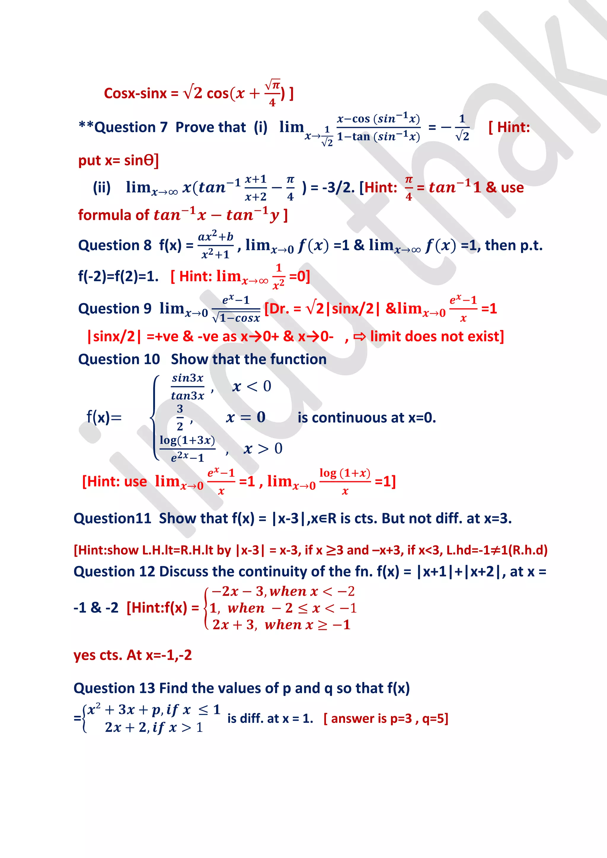 Cosx-sinx =     cos            )]

**Question 7 Prove that (i)                                       =       [ Hint:

put x= sinѲ]
     (ii)                                  ) = -3/2. [Hint:   =          & use
formula of                            ]
Question 8 f(x) =            ,                  =1 &                  =1, then p.t.
f(-2)=f(2)=1. [ Hint:                     =0]
Question 9                          [Dr. = 2|sinx/2| &                   =1
 |sinx/2| =+ve & -ve as x→0+ & x→0- , ⇨ limit does not exist]
Question 10 Show that the function


    f(x)                                   is continuous at x=0.


    [Hint: use               =1 ,                      =1]

Question11 Show that f(x) = |x-3|,x∊R is cts. But not diff. at x=3.
[Hint:show L.H.lt=R.H.lt by |x-3| = x-3, if x ≥3 and –x+3, if x<3, L.hd=-1≠1(R.h.d)
Question 12 Discuss the continuity of the fn. f(x) = |x+1|+|x+2|, at x =

-1 & -2 [Hint:f(x) =

yes cts. At x=-1,-2

Question 13 Find the values of p and q so that f(x)
=                         is diff. at x = 1. [ answer is p=3 , q=5]
 