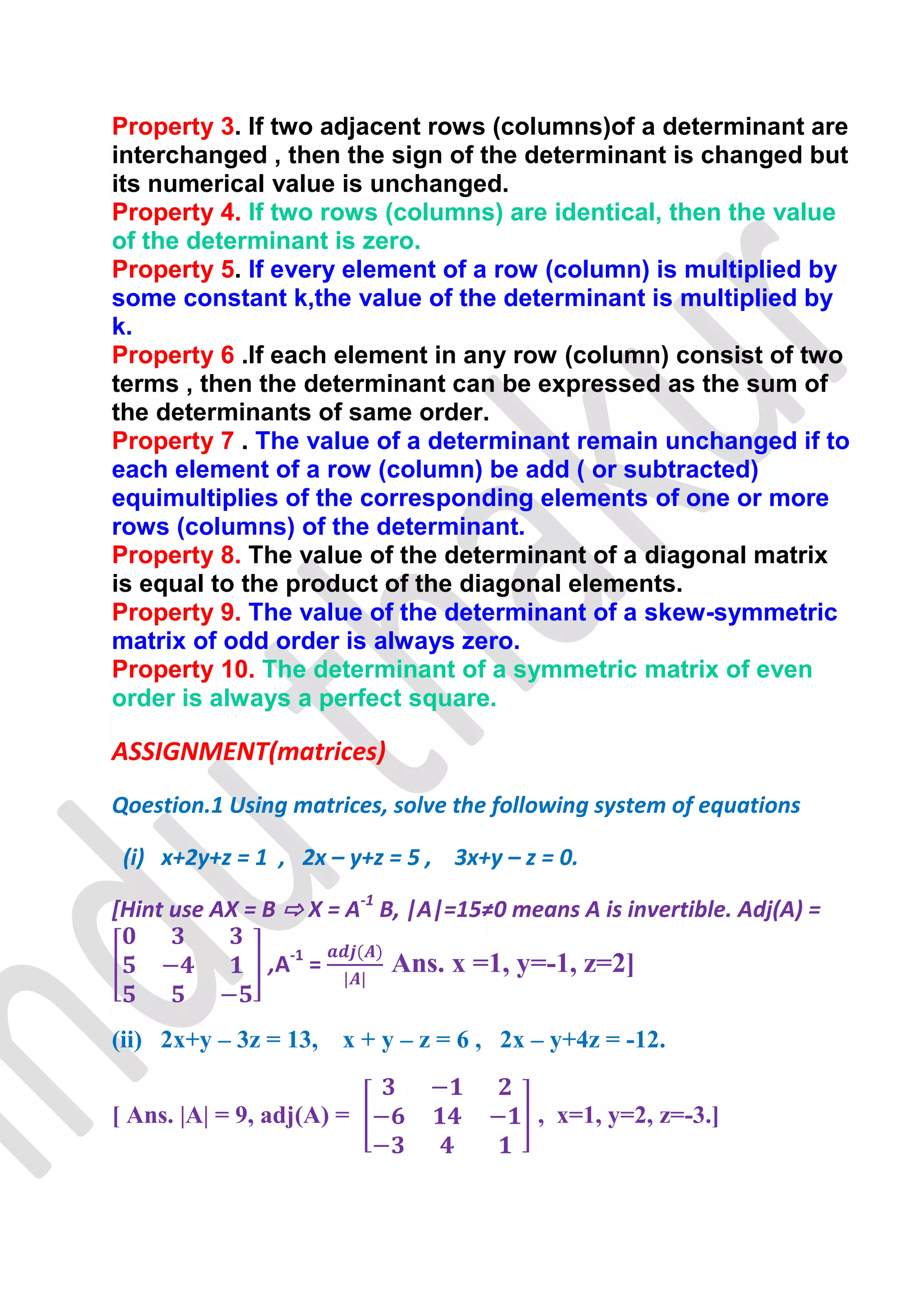 Property 3. If two adjacent rows (columns)of a determinant are
interchanged , then the sign of the determinant is changed but
its numerical value is unchanged.
Property 4. If two rows (columns) are identical, then the value
of the determinant is zero.
Property 5. If every element of a row (column) is multiplied by
some constant k,the value of the determinant is multiplied by
k.
Property 6 .If each element in any row (column) consist of two
terms , then the determinant can be expressed as the sum of
the determinants of same order.
Property 7 . The value of a determinant remain unchanged if to
each element of a row (column) be add ( or subtracted)
equimultiplies of the corresponding elements of one or more
rows (columns) of the determinant.
Property 8. The value of the determinant of a diagonal matrix
is equal to the product of the diagonal elements.
Property 9. The value of the determinant of a skew-symmetric
matrix of odd order is always zero.
Property 10. The determinant of a symmetric matrix of even
order is always a perfect square.

ASSIGNMENT(matrices)
Qoestion.1 Using matrices, solve the following system of equations

 (i) x+2y+z = 1 , 2x – y+z = 5 , 3x+y – z = 0.

[Hint use AX = B ⇨ X = A-1 B, |A|=15≠0 means A is invertible. Adj(A) =

               ,A-1 =      Ans. x =1, y=-1, z=2]

(ii) 2x+y – 3z = 13, x + y – z = 6 , 2x – y+4z = -12.


[ Ans. |A| = 9, adj(A) =                  , x=1, y=2, z=-3.]
 