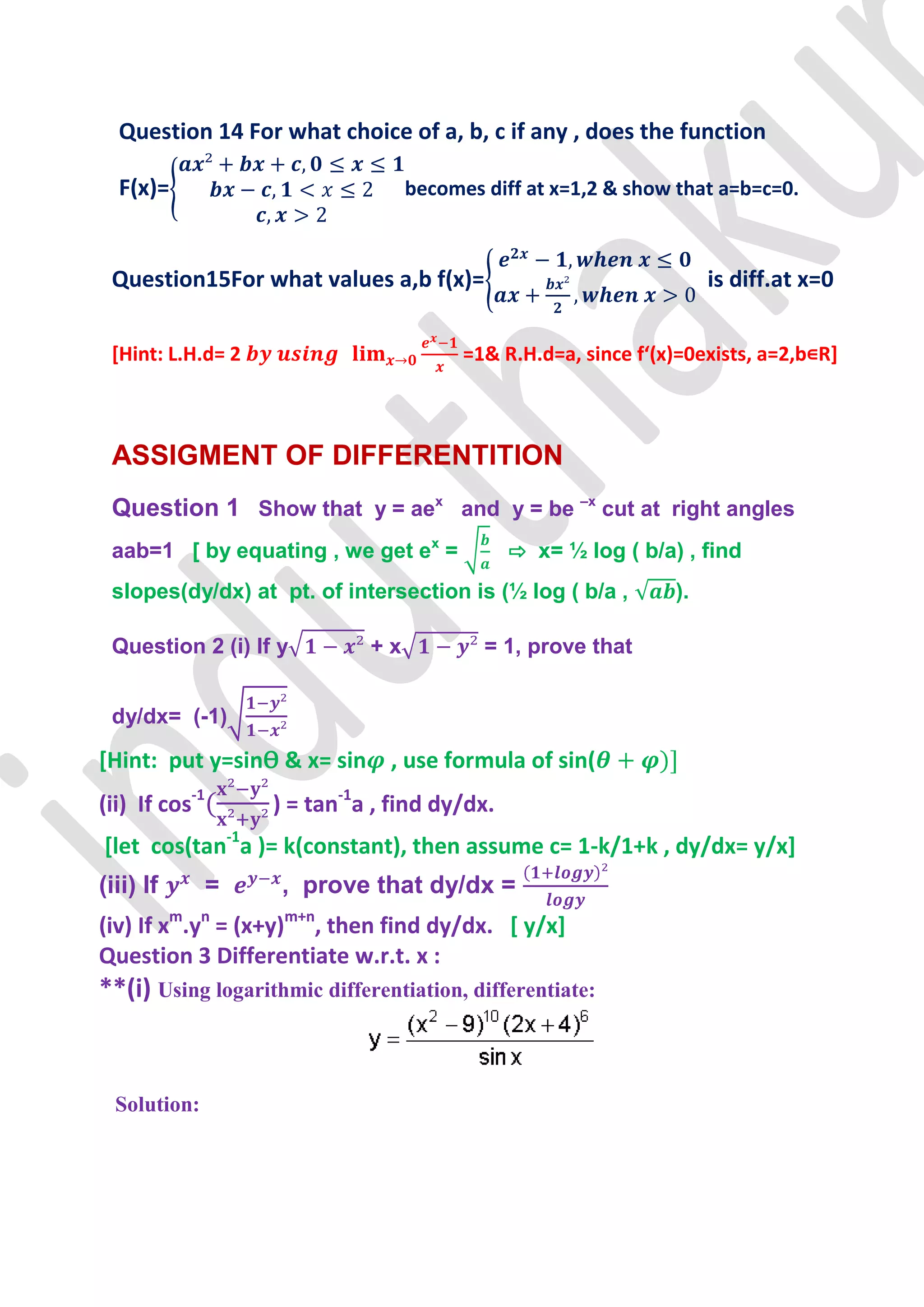 Question 14 For what choice of a, b, c if any , does the function

  F(x)=                            becomes diff at x=1,2 & show that a=b=c=0.



 Question15For what values a,b f(x)=                                 is diff.at x=0

 [Hint: L.H.d= 2                         =1& R.H.d=a, since f‘(x)=0exists, a=2,b∊R]



 ASSIGMENT OF DIFFERENTITION
 Question 1 Show that y = aex and y = be –x cut at right angles
 aab=1 [ by equating , we get ex =             ⇨ x= ½ log ( b/a) , find
 slopes(dy/dx) at pt. of intersection is (½ log ( b/a ,         ).

 Question 2 (i) If y          +x           = 1, prove that


 dy/dx= (-1)

[Hint: put y=sinѲ & x= sin , use formula of sin(
(ii) If cos-1       ) = tan-1a , find dy/dx.
[let cos(tan-1a )= k(constant), then assume c= 1-k/1+k , dy/dx= y/x]
(iii) If        =   , prove that dy/dx =
(iv) If xm.yn = (x+y)m+n, then find dy/dx. [ y/x]
Question 3 Differentiate w.r.t. x :
**(i) Using logarithmic differentiation, differentiate:



  Solution:
 
