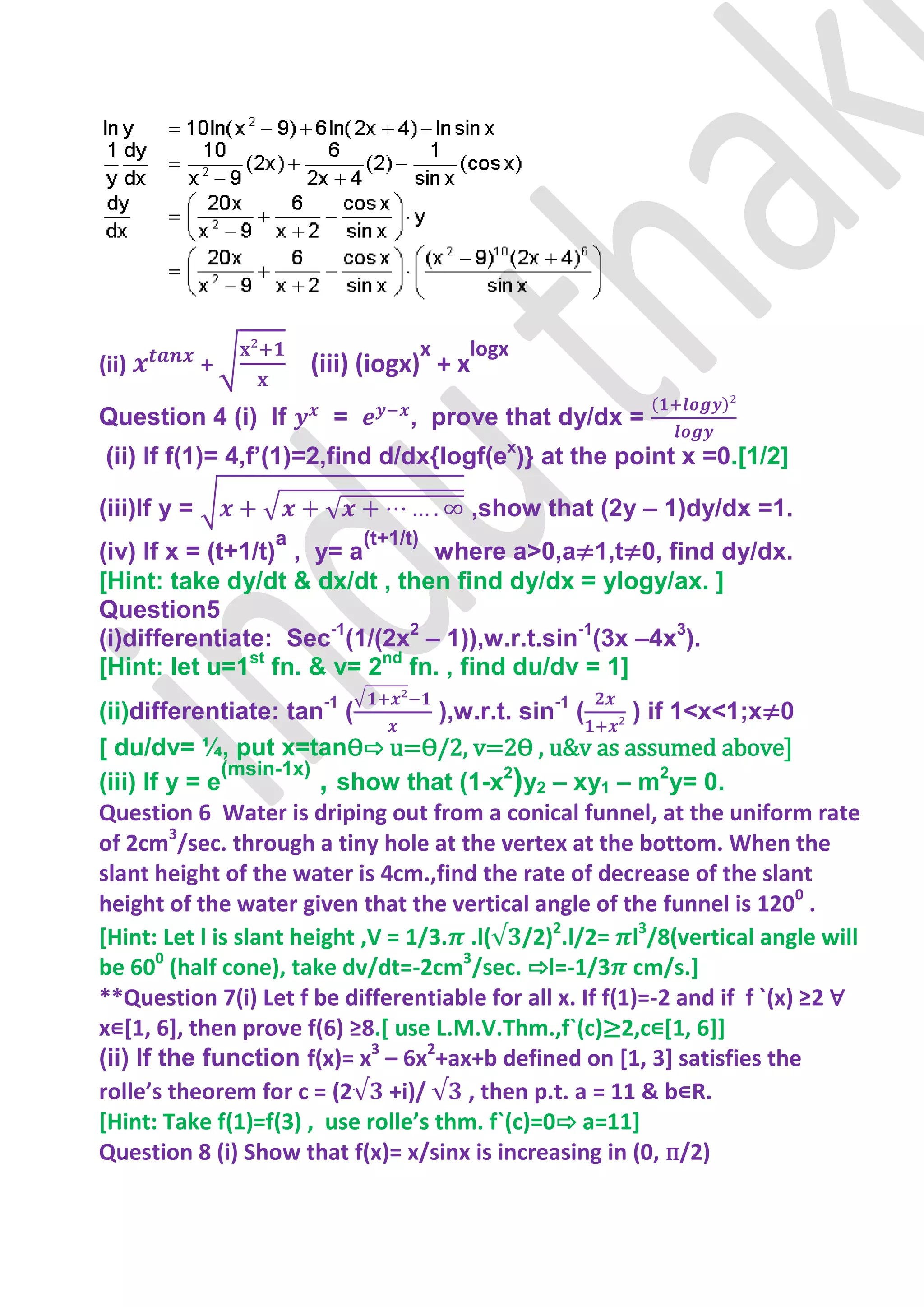 x   logx
(ii)          +       (iii) (iogx) + x
Question 4 (i) If       =        , prove that dy/dx =
(ii) If f(1)= 4,f’(1)=2,find d/dx{logf(ex)} at the point x =0.[1/2]

(iii)If y =                               ,show that (2y – 1)dy/dx =1.
                  a         (t+1/t)
(iv) If x = (t+1/t) , y= a      where a>0,a≠1,t≠0, find dy/dx.
[Hint: take dy/dt & dx/dt , then find dy/dx = ylogy/ax. ]
Question5
(i)differentiate: Sec-1(1/(2x2 – 1)),w.r.t.sin-1(3x –4x3).
[Hint: let u=1st fn. & v= 2nd fn. , find du/dv = 1]
(ii)differentiate: tan-1 (           ),w.r.t. sin-1 (     ) if 1<x<1;x≠0
[ du/dv= ¼, put x=tanѲ⇨ u=Ѳ/2, v=2Ѳ , u&v as assumed above-
               (msin-1x)
(iii) If y = e           , show that (1-x2)y2 – xy1 – m2y= 0.
Question 6 Water is driping out from a conical funnel, at the uniform rate
of 2cm3/sec. through a tiny hole at the vertex at the bottom. When the
slant height of the water is 4cm.,find the rate of decrease of the slant
height of the water given that the vertical angle of the funnel is 1200 .
[Hint: Let l is slant height ,V = 1/3. .l( /2)2.l/2= l3/8(vertical angle will
be 600 (half cone), take dv/dt=-2cm3/sec. ⇨l=-1/3 cm/s.]
**Question 7(i) Let f be differentiable for all x. If f(1)=-2 and if f `(x) ≥2 ∀
x∊[1, 6], then prove f(6) ≥8.[ use L.M.V.Thm.,f`(c)≥2,c∊[1, 6]]
(ii) If the function f(x)= x3 – 6x2+ax+b defined on [1, 3] satisfies the
rolle’s theorem for c = (2 +i)/         , then p.t. a = 11 & b∊R.
[Hint: Take f(1)=f(3) , use rolle’s thm. f`(c)=0⇨ a=11]
Question 8 (i) Show that f(x)= x/sinx is increasing in (0, п/2)
 