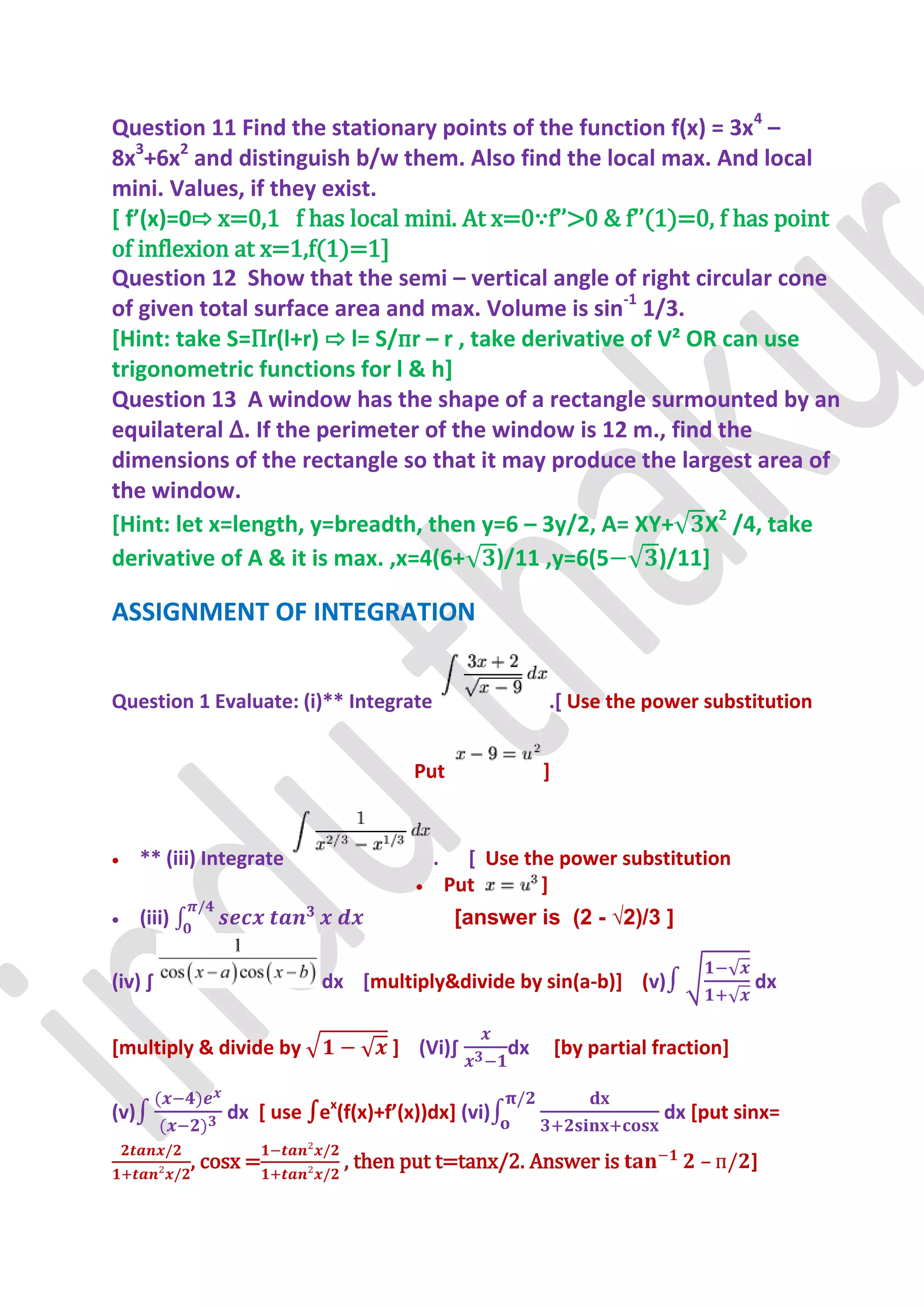 Question 11 Find the stationary points of the function f(x) = 3x4 –
8x3+6x2 and distinguish b/w them. Also find the local max. And local
mini. Values, if they exist.
* f’(x)=0⇨ x=0,1 f has local mini. At x=0∵f’’>0 & f’’(1)=0, f has point
of inflexion at x=1,f(1)=1]
Question 12 Show that the semi – vertical angle of right circular cone
of given total surface area and max. Volume is sin-1 1/3.
[Hint: take S=Пr(l+r) ⇨ l= S/пr – r , take derivative of V² OR can use
trigonometric functions for l & h]
Question 13 A window has the shape of a rectangle surmounted by an
equilateral ∆. If the perimeter of the window is 12 m., find the
dimensions of the rectangle so that it may produce the largest area of
the window.
[Hint: let x=length, y=breadth, then y=6 – 3y/2, A= XY+ X2 /4, take
derivative of A & it is max. ,x=4(6+ )/11 ,y=6(5         )/11]

ASSIGNMENT OF INTEGRATION


Question 1 Evaluate: (i)** Integrate                       .[ Use the power substitution


                                        Put                ]


     ** (iii) Integrate                    .     [ Use the power substitution
                                               Put       ]
     (iii)                                      [answer is (2 - √2)/3 ]

(iv) ∫                       dx [multiply&divide by sin(a-b)] (v)                      dx


[multiply & divide by                 ] (Vi)∫         dx       [by partial fraction]

(v)               dx [ use ∫ex(f(x)+f’(x))dx+ (vi)                          dx [put sinx=

              , cosx =          , then put t=tanx/2. Answer is                  –      ]
 