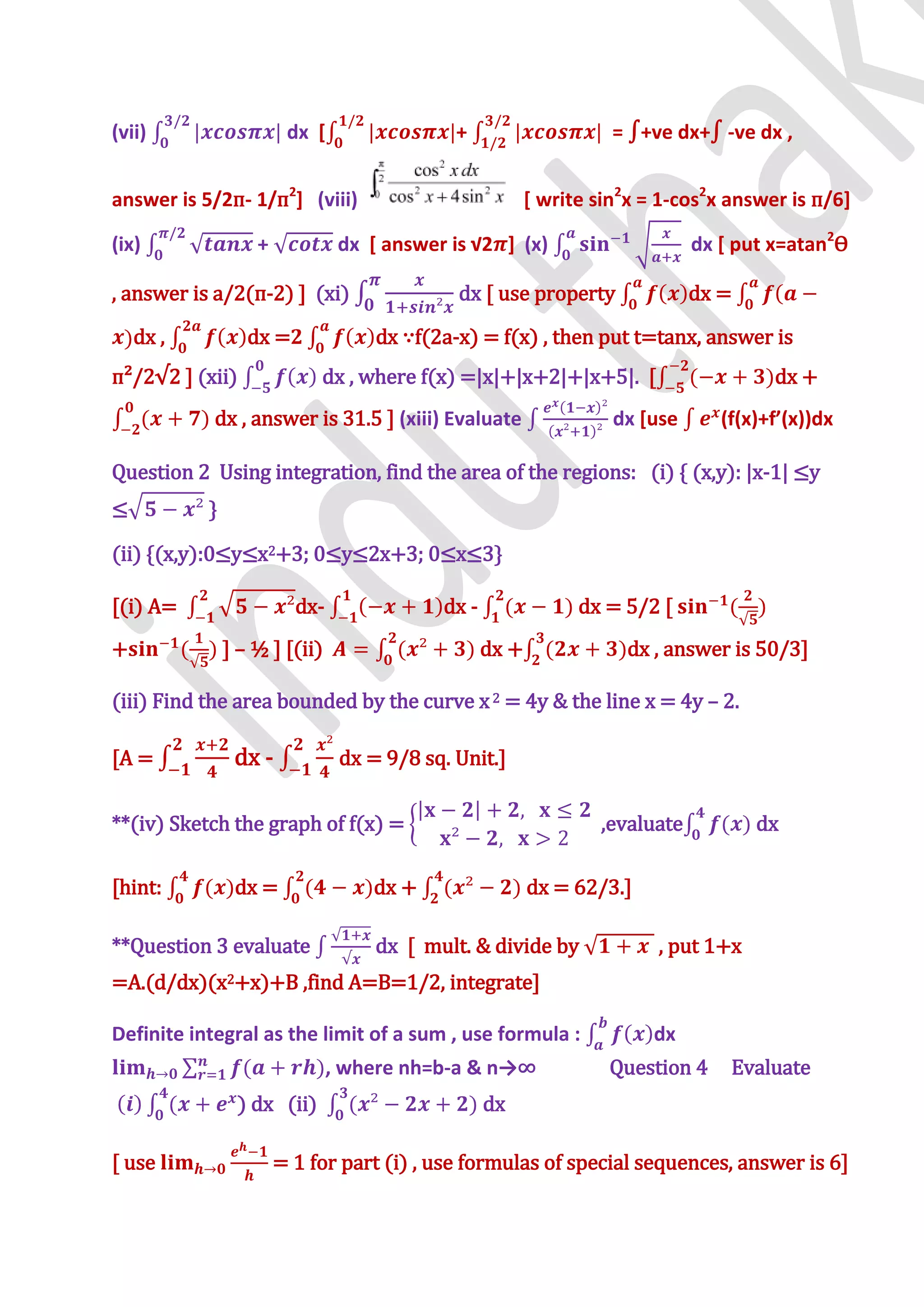 (vii)                   dx [                 +                     = ∫+ve dx+∫ -ve dx ,


answer is 5/2п- 1/п2] (viii)                             [ write sin2x = 1-cos2x answer is п/6]

(ix)               +            dx * answer is √2 ] (x)                       dx [ put x=atan2Ѳ

, answer is a/2(п-2) ] (xi)                  dx [ use property                dx =
    dx ,          dx =              dx ∵f(2a-x) = f(x) , then put t=tanx, answer is
п²/2√2 - (xii)              dx , where f(x) =|x|+|x+2|+|x+5|. [                        dx +
            dx , answer is 31.5 ] (xiii) Evaluate                  dx [use       (f(x)+f’(x))dx

Question 2 Using integration, find the area of the regions: (i) { (x,y): |x-1| ≤y
≤          }

(ii) *(x,y):0≤y≤x2+3; 0≤y≤2x+3; 0≤x≤3+

[(i) A=                  dx-               dx -                dx = 5/2 [
+              ] – ½ ] [(ii)                      dx +               dx , answer is 50/3]

(iii) Find the area bounded by the curve x 2 = 4y & the line x = 4y – 2.

[A =            dx -            dx = 9/8 sq. Unit.]


**(iv) Sketch the graph of f(x) =                                 ,evaluate          dx

[hint:          dx =               dx +                  dx = 62/3.]

**Question 3 evaluate               dx [ mult. & divide by              , put 1+x
=A.(d/dx)(x2+x)+B ,find A=B=1/2, integrate]

Definite integral as the limit of a sum , use formula :                 dx
                               , where nh=b-a & n→∞               Question 4      Evaluate
                ) dx (ii)                         dx

[ use                  = 1 for part (i) , use formulas of special sequences, answer is 6]
 