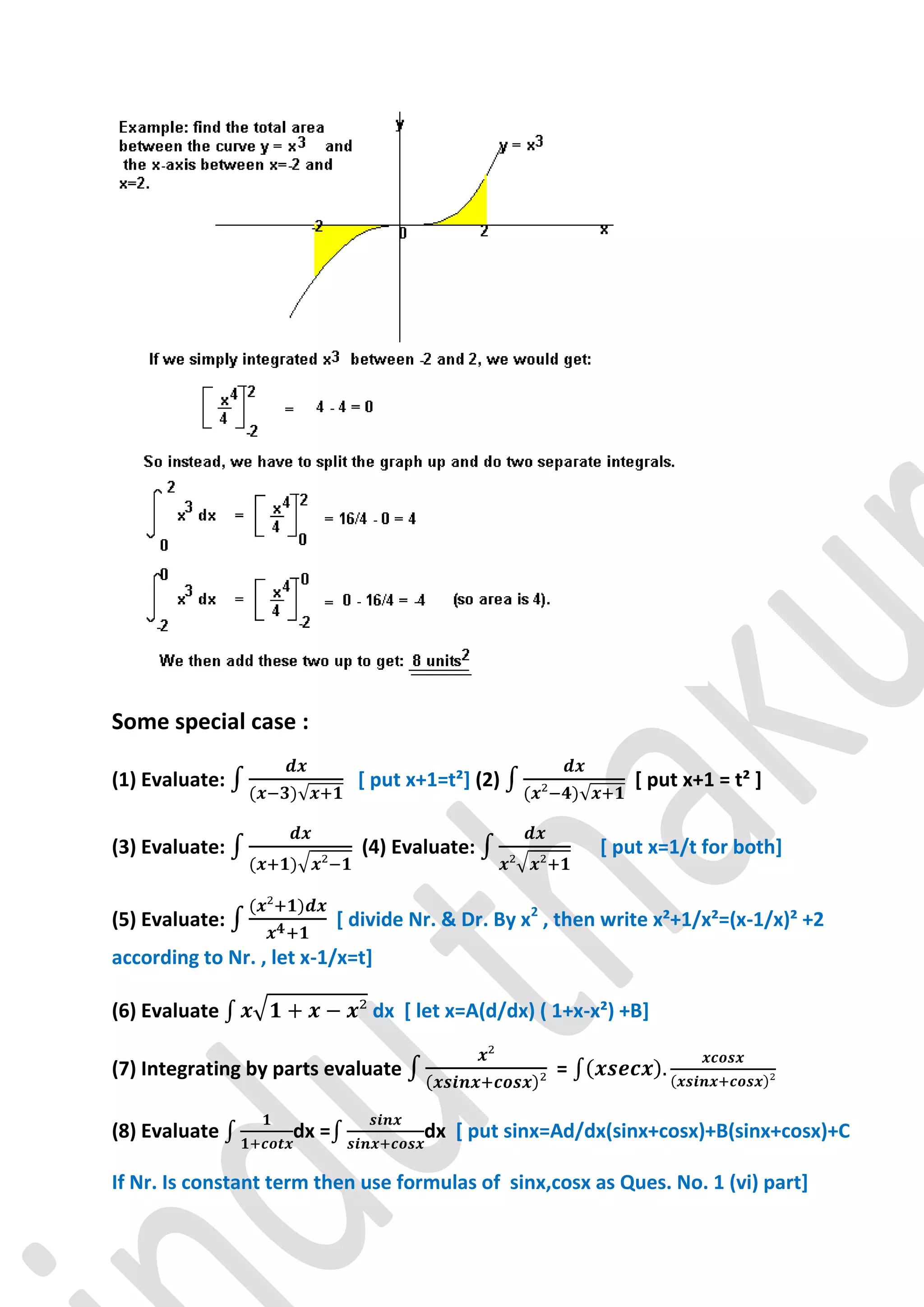 Some special case :

(1) Evaluate:                 [ put x+1=t²] (2)               [ put x+1 = t² ]


(3) Evaluate:                 (4) Evaluate:               [ put x=1/t for both]


(5) Evaluate:               [ divide Nr. & Dr. By x2 , then write x²+1/x²=(x-1/x)² +2
according to Nr. , let x-1/x=t]

(6) Evaluate                    dx [ let x=A(d/dx) ( 1+x-x²) +B]

(7) Integrating by parts evaluate                    =

(8) Evaluate         dx =             dx [ put sinx=Ad/dx(sinx+cosx)+B(sinx+cosx)+C

If Nr. Is constant term then use formulas of sinx,cosx as Ques. No. 1 (vi) part]
 