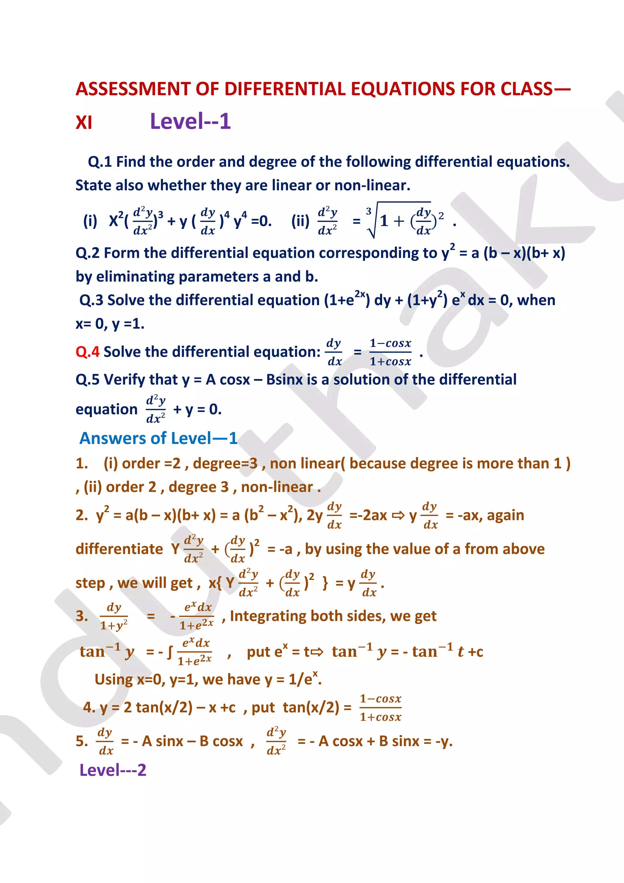 ASSESSMENT OF DIFFERENTIAL EQUATIONS FOR CLASS—
XI          Level--1
  Q.1 Find the order and degree of the following differential equations.
State also whether they are linear or non-linear.

 (i) X2(     )3 + y (   )4 y4 =0.     (ii)     =                  .
Q.2 Form the differential equation corresponding to y2 = a (b – x)(b+ x)
by eliminating parameters a and b.
Q.3 Solve the differential equation (1+e2x) dy + (1+y2) ex dx = 0, when
x= 0, y =1.
Q.4 Solve the differential equation:           =             .
Q.5 Verify that y = A cosx – Bsinx is a solution of the differential
equation        + y = 0.
Answers of Level—1
1. (i) order =2 , degree=3 , non linear( because degree is more than 1 )
, (ii) order 2 , degree 3 , non-linear .
2. y2 = a(b – x)(b+ x) = a (b2 – x2), 2y       =-2ax ⇨ y         = -ax, again

differentiate Y         +       )2 = -a , by using the value of a from above

step , we will get , x{ Y         +     )2 } = y    .
3.          = -             , Integrating both sides, we get

            =-∫             , put ex = t⇨               =-            +c
     Using x=0, y=1, we have y = 1/ex.
 4. y = 2 tan(x/2) – x +c , put tan(x/2) =

5.      = - A sinx – B cosx ,          = - A cosx + B sinx = -y.
Level---2
 
