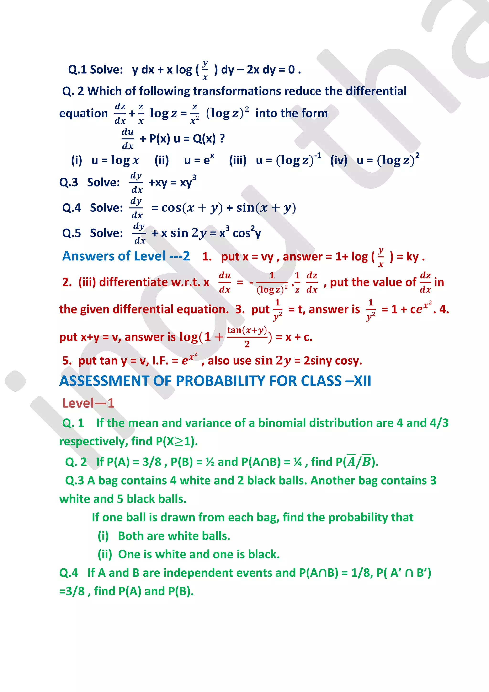 Q.1 Solve: y dx + x log (        ) dy – 2x dy = 0 .
Q. 2 Which of following transformations reduce the differential
equation      +            =                    into the form
                  + P(x) u = Q(x) ?
  (i) u =           (ii)   u = ex     (iii) u =               -1
                                                                    (iv) u =        2


Q.3 Solve:         +xy = xy3
Q.4 Solve:          =                 +
Q.5 Solve:          +x            = x3 cos2y
Answers of Level ---2 1. put x = vy , answer = 1+ log ( ) = ky .
2. (iii) differentiate w.r.t. x           = -         .            , put the value of   in

the given differential equation. 3. put              = t, answer is            =1+c     . 4.

put x+y = v, answer is                             = x + c.
5. put tan y = v, I.F. =       , also use             = 2siny cosy.
ASSESSMENT OF PROBABILITY FOR CLASS –XII
Level—1
 Q. 1 If the mean and variance of a binomial distribution are 4 and 4/3
respectively, find P(X 1).
 Q. 2 If P(A) = 3/8 , P(B) = ½ and P(A∩B) = ¼ , find P( / ).
 Q.3 A bag contains 4 white and 2 black balls. Another bag contains 3
white and 5 black balls.
      If one ball is drawn from each bag, find the probability that
        (i) Both are white balls.
        (ii) One is white and one is black.
Q.4 If A and B are independent events and P(A∩B) = 1/8, P( A’ ∩ B’)
=3/8 , find P(A) and P(B).
 