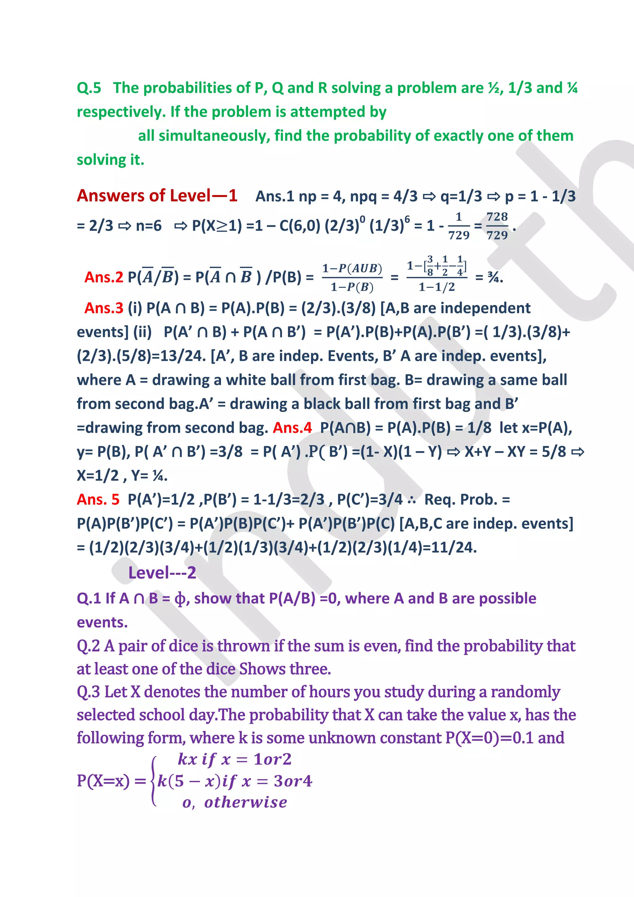 Q.5 The probabilities of P, Q and R solving a problem are ½, 1/3 and ¼
respectively. If the problem is attempted by
          all simultaneously, find the probability of exactly one of them
solving it.

Answers of Level—1 Ans.1 np = 4, npq = 4/3 ⇨ q=1/3 ⇨ p = 1 - 1/3
= 2/3 ⇨ n=6 ⇨ P(X 1) =1 – C(6,0) (2/3)0 (1/3)6 = 1 -       =      .


 Ans.2 P( / ) = P( ∩      ) /P(B) =           =            = ¾.
 Ans.3 (i) P(A ∩ B) = P(A).P(B) = (2/3).(3/8) [A,B are independent
events] (ii) P(A’ ∩ B) + P(A ∩ B’) = P(A’).P(B)+P(A).P(B’) =( 1/3).(3/8)+
(2/3).(5/8)=13/24. *A’, B are indep. Events, B’ A are indep. events+,
where A = drawing a white ball from first bag. B= drawing a same ball
from second bag.A’ = drawing a black ball from first bag and B’
=drawing from second bag. Ans.4 P(A∩B) = P(A).P(B) = 1/8 let x=P(A),
y= P(B), P( A’ ∩ B’) =3/8 = P( A’) .P( B’) =(1- X)(1 – Y) ⇨ X+Y – XY = 5/8 ⇨
X=1/2 , Y= ¼.
Ans. 5 P(A’)=1/2 ,P(B’) = 1-1/3=2/3 , P(C’)=3/4 ∴ Req. Prob. =
P(A)P(B’)P(C’) = P(A’)P(B)P(C’)+ P(A’)P(B’)P(C) *A,B,C are indep. events+
= (1/2)(2/3)(3/4)+(1/2)(1/3)(3/4)+(1/2)(2/3)(1/4)=11/24.
       Level---2
Q.1 If A ∩ B = ф, show that P(A/B) =0, where A and B are possible
events.
Q.2 A pair of dice is thrown if the sum is even, find the probability that
at least one of the dice Shows three.
Q.3 Let X denotes the number of hours you study during a randomly
selected school day.The probability that X can take the value x, has the
following form, where k is some unknown constant P(X=0)=0.1 and

P(X=x) =
 