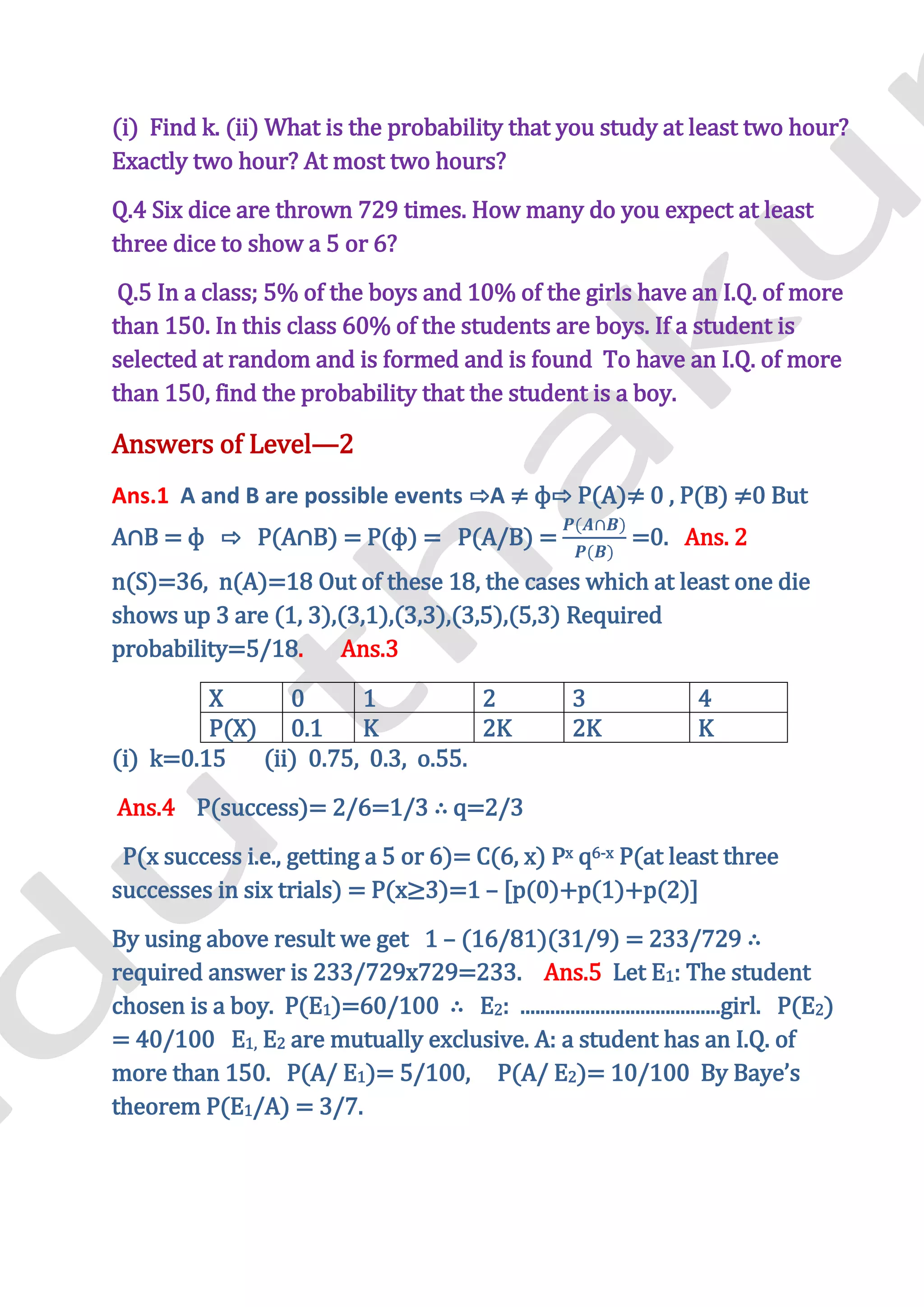 (i) Find k. (ii) What is the probability that you study at least two hour?
Exactly two hour? At most two hours?
Q.4 Six dice are thrown 729 times. How many do you expect at least
three dice to show a 5 or 6?
 Q.5 In a class; 5% of the boys and 10% of the girls have an I.Q. of more
than 150. In this class 60% of the students are boys. If a student is
selected at random and is formed and is found To have an I.Q. of more
than 150, find the probability that the student is a boy.

Answers of Level—2
Ans.1 A and B are possible events ⇨A ≠ ф⇨ P(A)≠ 0 , P(B) ≠0 But
A∩B = ф ⇨ P(A∩B) = P(ф) = P(A/B) =                            =0. Ans. 2
n(S)=36, n(A)=18 Out of these 18, the cases which at least one die
shows up 3 are (1, 3),(3,1),(3,3),(3,5),(5,3) Required
probability=5/18.     Ans.3

         X      0      1           2                   3              4
         P(X) 0.1      K           2K                  2K             K
(i) k=0.15   (ii) 0.75, 0.3, o.55.
Ans.4 P(success)= 2/6=1/3 ∴ q=2/3
 P(x success i.e., getting a 5 or 6)= C(6, x) Px q6-x P(at least three
successes in six trials) = P(x≥3)=1 – [p(0)+p(1)+p(2)]
By using above result we get 1 – (16/81)(31/9) = 233/729 ∴
required answer is 233/729x729=233. Ans.5 Let E1: The student
chosen is a boy. P(E1)=60/100 ∴ E2: ........................................girl. P(E2)
= 40/100 E1, E2 are mutually exclusive. A: a student has an I.Q. of
more than 150. P(A/ E1)= 5/100, P(A/ E2)= 10/100 By Baye’s
theorem P(E1/A) = 3/7.
 