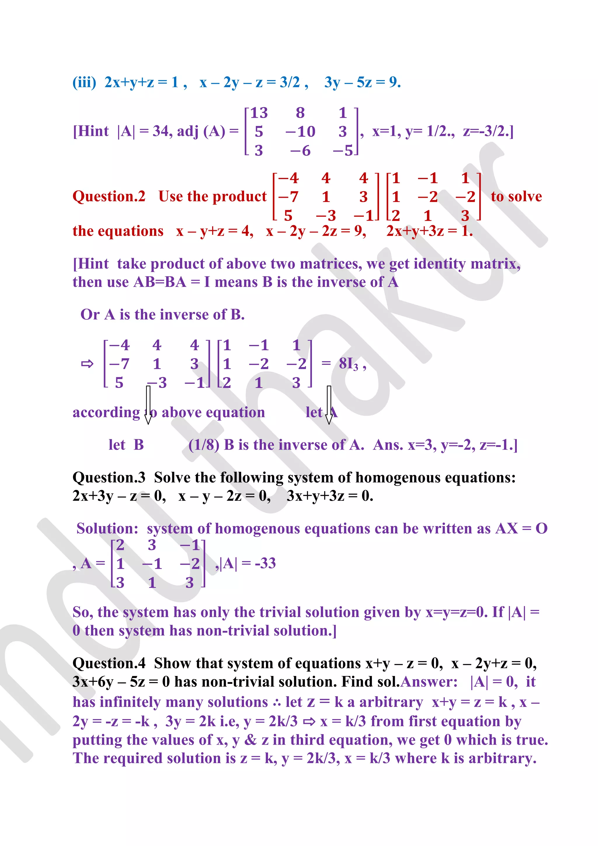 (iii) 2x+y+z = 1 , x – 2y – z = 3/2 ,   3y – 5z = 9.


[Hint |A| = 34, adj (A) =                    , x=1, y= 1/2., z=-3/2.]



Question.2 Use the product                                       to solve

the equations x – y+z = 4, x – 2y – 2z = 9,       2x+y+3z = 1.

[Hint take product of above two matrices, we get identity matrix,
then use AB=BA = I means B is the inverse of A

 Or A is the inverse of B.


 ⇨                                      = 8I3 ,


according to above equation         let A

      let B       (1/8) B is the inverse of A. Ans. x=3, y=-2, z=-1.]

Question.3 Solve the following system of homogenous equations:
2x+3y – z = 0, x – y – 2z = 0, 3x+y+3z = 0.

Solution: system of homogenous equations can be written as AX = O

,A=                   ,|A| = -33


So, the system has only the trivial solution given by x=y=z=0. If |A| =
0 then system has non-trivial solution.]

Question.4 Show that system of equations x+y – z = 0, x – 2y+z = 0,
3x+6y – 5z = 0 has non-trivial solution. Find sol.Answer: |A| = 0, it
has infinitely many solutions ∴ let z = k a arbitrary x+y = z = k , x –
2y = -z = -k , 3y = 2k i.e, y = 2k/3 ⇨ x = k/3 from first equation by
putting the values of x, y & z in third equation, we get 0 which is true.
The required solution is z = k, y = 2k/3, x = k/3 where k is arbitrary.
 