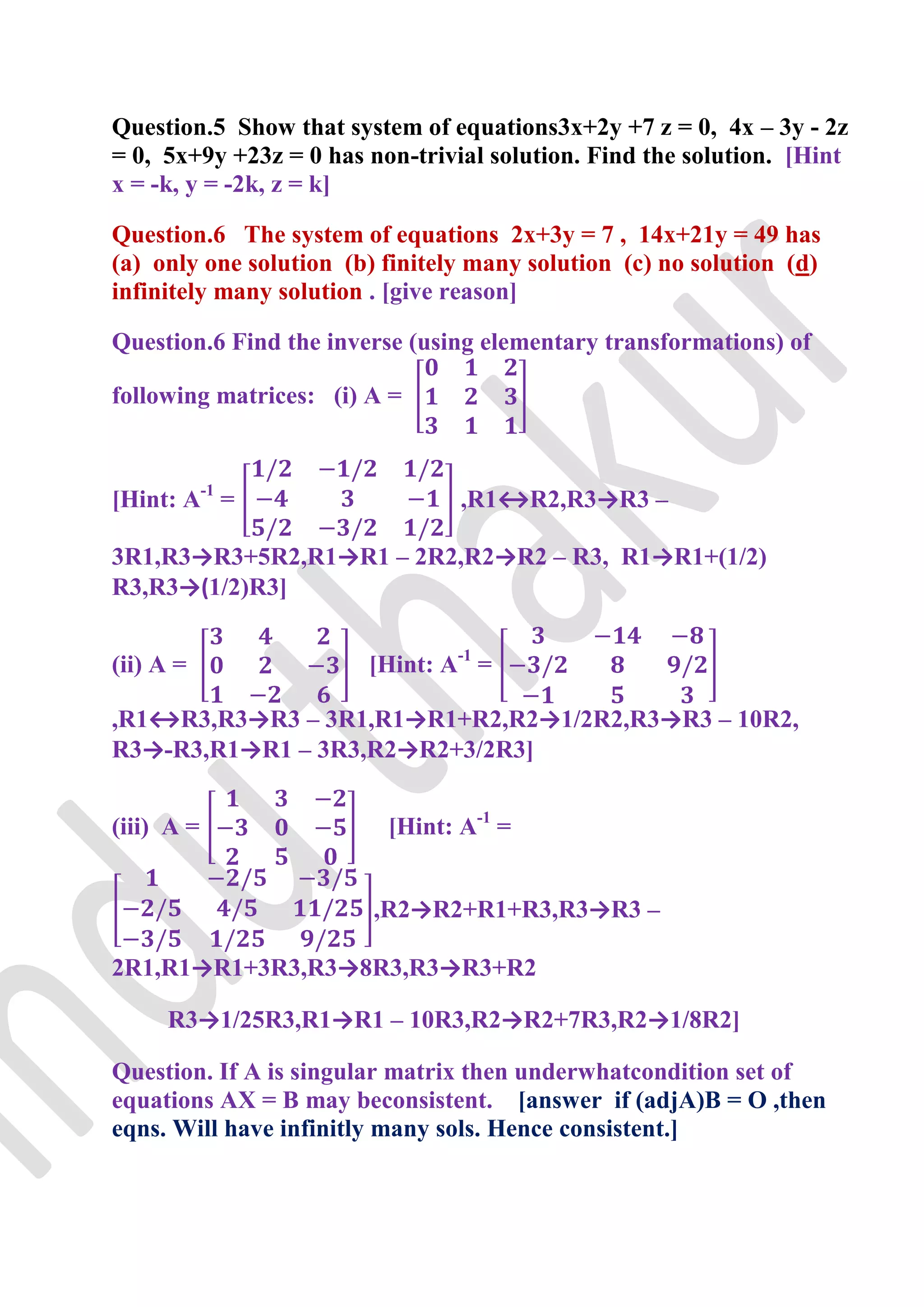 Question.5 Show that system of equations3x+2y +7 z = 0, 4x – 3y - 2z
= 0, 5x+9y +23z = 0 has non-trivial solution. Find the solution. [Hint
x = -k, y = -2k, z = k]

Question.6 The system of equations 2x+3y = 7 , 14x+21y = 49 has
(a) only one solution (b) finitely many solution (c) no solution (d)
infinitely many solution . [give reason]

Question.6 Find the inverse (using elementary transformations) of

following matrices: (i) A =



[Hint: A-1 =                     ,R1↔R2,R3→R3 –

3R1,R3→R3+5R2,R1→R1 – 2R2,R2→R2 – R3, R1→R1+(1/2)
R3,R3→(1/2)R3]


(ii) A =                [Hint: A-1 =

,R1↔R3,R3→R3 – 3R1,R1→R1+R2,R2→1/2R2,R3→R3 – 10R2,
R3→-R3,R1→R1 – 3R3,R2→R2+3/2R3]


(iii) A =                 [Hint: A-1 =


                         ,R2→R2+R1+R3,R3→R3 –

2R1,R1→R1+3R3,R3→8R3,R3→R3+R2

     R3→1/25R3,R1→R1 – 10R3,R2→R2+7R3,R2→1/8R2]

Question. If A is singular matrix then underwhatcondition set of
equations AX = B may beconsistent. [answer if (adjA)B = O ,then
eqns. Will have infinitly many sols. Hence consistent.]
 