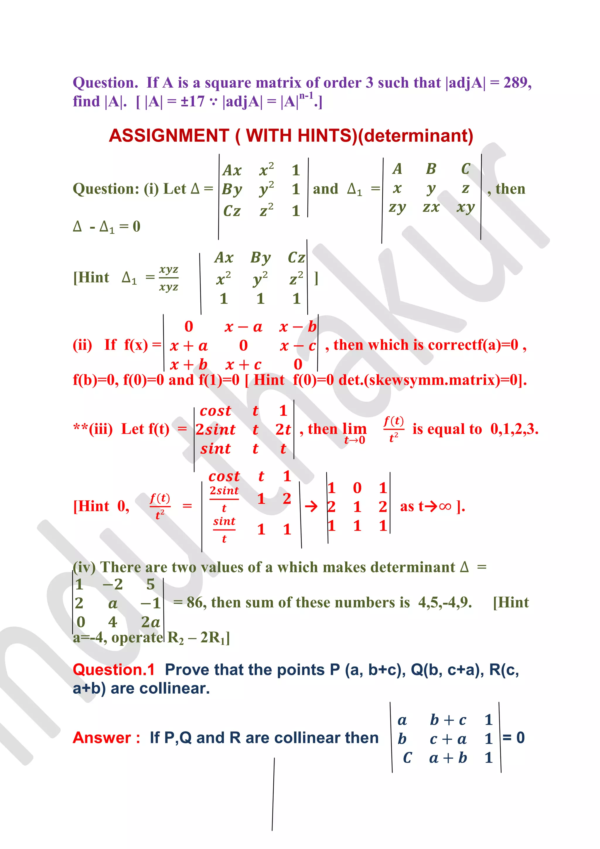 Question. If A is a square matrix of order 3 such that |adjA| = 289,
find |A|. [ |A| = ±17 ∵ |adjA| = |A|n-1.]

      ASSIGNMENT ( WITH HINTS)(determinant)

Question: (i) Let     =              and        =                     , then

  -     =0


[Hint        =                       ]



(ii) If f(x) =                           , then which is correctf(a)=0 ,

f(b)=0, f(0)=0 and f(1)=0 [ Hint f(0)=0 det.(skewsymm.matrix)=0].


**(iii) Let f(t) =                 , then             is equal to 0,1,2,3.



[Hint 0,          =                 →               as t→    ].


(iv) There are two values of a which makes determinant            =

                 = 86, then sum of these numbers is 4,5,-4,9.         [Hint

a=-4, operate R2 – 2R1]

Question.1 Prove that the points P (a, b+c), Q(b, c+a), R(c,
a+b) are collinear.


Answer : If P,Q and R are collinear then                                =0
 
