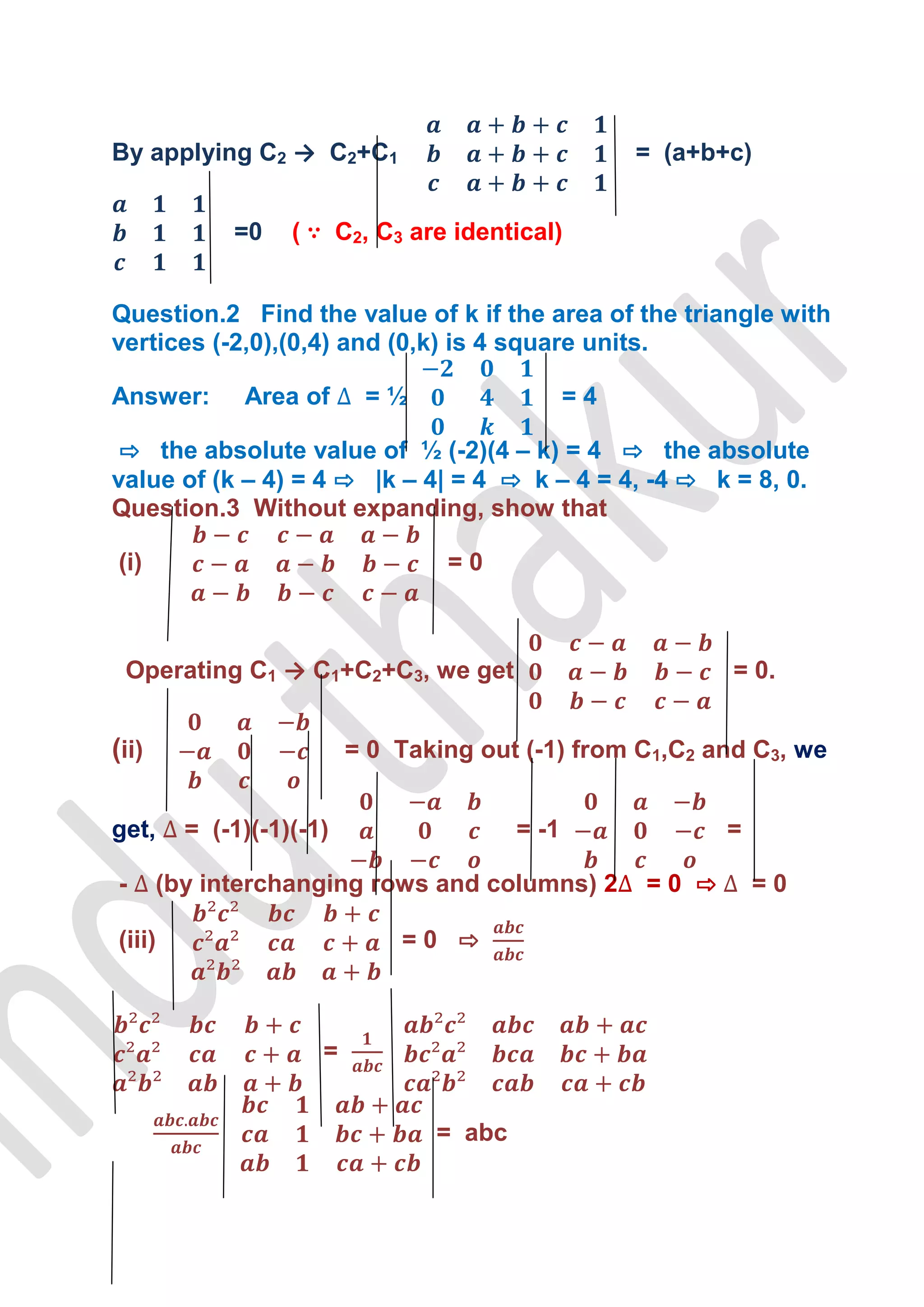 By applying C2 → C2+C1                               = (a+b+c)


             =0    ( ∵ C2, C3 are identical)


Question.2 Find the value of k if the area of the triangle with
vertices (-2,0),(0,4) and (0,k) is 4 square units.

Answer:       Area of      =½                   =4

 ⇨ the absolute value of ½ (-2)(4 – k) = 4 ⇨ the absolute
value of (k – 4) = 4 ⇨ |k – 4| = 4 ⇨ k – 4 = 4, -4 ⇨ k = 8, 0.
Question.3 Without expanding, show that

(i)                               =0



 Operating C1 → C1+C2+C3, we get                            = 0.


(ii)                      = 0 Taking out (-1) from C1,C2 and C3, we


get,     = (-1)(-1)(-1)                  = -1               =

-      (by interchanging rows and columns) 2         =0 ⇨       =0

(iii)                         =0 ⇨



                      =


                                 = abc
 