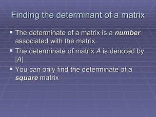 Finding the determinant of a matrix The determinate of a matrix is a  number   associated with the matrix. The determinate of matrix  A  is denoted by | A | You can only find the determinate of a  square  matrix 