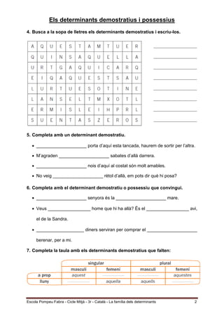 Escola Pompeu Fabra - Cicle Mitjà - 3r - Català - La família dels determinants 2
Els determinants demostratius i possessius
4. Busca a la sopa de lletres els determinants demostratius i escriu-los.
5. Completa amb un determinant demostratiu.
 ____________________ porta d’aquí esta tancada, haurem de sortir per l’altra.
 M’agraden ____________________ sabates d’allà darrera.
 ____________________ nois d’aquí al costat són molt amables.
 No veig ____________________ rètol d’allà, em pots dir què hi posa?
6. Completa amb el determinant demostratiu o possessiu que convingui.
 ____________________ senyora és la ____________________ mare.
 Veus _________________ home que hi ha allà? És el _________________ avi,
el de la Sandra.
 ___________________ diners serviran per comprar el ____________________
berenar, per a mi.
7. Completa la taula amb els determinants demostratius que falten:
 
