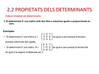 2.2 PROPIETATS DELS DETERMINANTS
I. El determinant d’ una matriu amb dos files o columnes iguals o proporcionals és
zero.
Càlcul inmediat de determinants
Exemples:
• El determinant d’ una matriu A =







–1 4 –1
3 2 3
2 5 2
és igual a zero perquè la tercera i
primera columnes són iguals.
• El determinant d’ una matriu B =







2 4 –1
1 –2 3
3 –6 9
és igual a zero perquè la tercera fila
és igual a la segona multiplicada per 3.
 