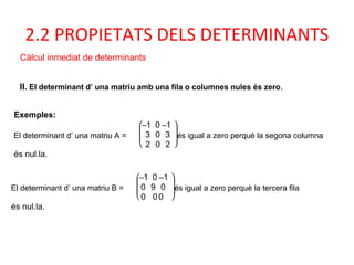 2.2 PROPIETATS DELS DETERMINANTS
Càlcul inmediat de determinants
II. El determinant d’ una matriu amb una fila o columnes nules és zero.
Exemples:
El determinant d’ una matriu A =







–1 0 –1
3 0 3
2 0 2
és igual a zero perquè la segona columna
és nul.la.
El determinant d’ una matriu B =







–1 0 –1
0 9 0
0 00
és igual a zero perquè la tercera fila
és nul.la.
 