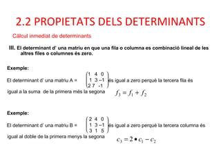 III. El determinant d’ una matriu en que una fila o columna es combinació lineal de les
altres files o columnes és zero.
2.2 PROPIETATS DELS DETERMINANTS
Càlcul inmediat de determinants
Exemple:
El determinant d’ una matriu B =







2 4 0
1 3 –1
3 1 5
és igual a zero perquè la tercera columna és
igual al doble de la primera menys la segona
Exemple:
El determinant d’ una matriu A =







1 4 0
1 3 –1
2 7 -1
és igual a zero perquè la tercera fila és
igual a la suma de la primera més la segona
213 fff +=
213 2 ccc −•=
 