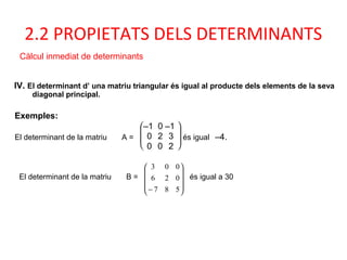 IV. El determinant d’ una matriu triangular és igual al producte dels elements de la seva
diagonal principal.
Exemples:
El determinant de la matriu A =







–1 0 –1
0 2 3
0 0 2
és igual –4.
2.2 PROPIETATS DELS DETERMINANTS
Càlcul inmediat de determinants
El determinant de la matriu B =










− 587
026
003
és igual a 30
 