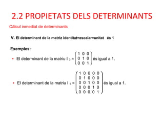 2.2 PROPIETATS DELS DETERMINANTS
Càlcul inmediat de determinants
V. El determinant de la matriz identitat=escalar=unitat és 1
Exemples:
• El determinant de la matriu I 3 =







1 0 0
0 1 0
0 0 1
és igual a 1.
• El determinant de la matriu I 5 =









1 0 0 0 0
0 1 0 0 0
0 0 1 0 0
0 0 0 1 0
0 0 0 0 1
és igual a 1.
 