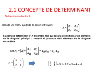 Donada una matriu quadrada de segon ordre (2x2):
S’anomena determinant d’ A al nombre real que resulta de multiplicar els elements
de la diagonal principal i restar-li el producte dels elements de la diagonal
secundària .
3 2
2 1 = 3·1 - 2·2 = 3 – 4 = -1
2.1 CONCEPTE DE DETERMINANT
Determinants d’ordre 2






=
12
23
A
 