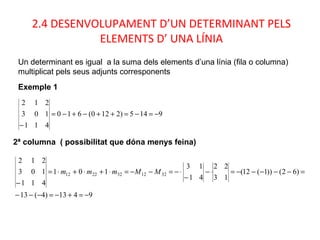 2.4 DESENVOLUPAMENT D’UN DETERMINANT PELS
ELEMENTS D’ UNA LÍNIA
Un determinant es igual a la suma dels elements d’una línia (fila o columna)
multiplicat pels seus adjunts corresponents
Exemple 1
9145)2120(610
411
103
212
−=−=++−+−=
−
9413)4(13
)62())1(12(
13
22
41
13
101
411
103
212
3212322212
−=+−=−−−
=−−−−−=⋅−
−
⋅−=−−=⋅+⋅+⋅=
−
MMmmm
2ª columna ( possibilitat que dóna menys feina)
 