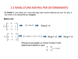 2.5 RANG D’UNA MATRIU PER DETERMINANTS
Matriu 3x3
El RANG d’ una matriu és l’ ordre del major dels menors diferents de zero. El rang d’
una matriu A es representa per rang(A).










−
−
−
=
121
112
301
E
010 ≠=E Rang E =3










−−
−
−
=
213
112
301
F )ª3ª2ª1.(0 fffF =+= Rang F ≠3 Rang F =2
Perquè es pot agafar un menor d’ordre 2 amb
determinant diferent a zero
01
12
01
≠−=
−
 