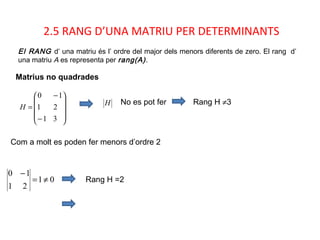 2.5 RANG D’UNA MATRIU PER DETERMINANTS
Matrius no quadrades
El RANG d’ una matriu és l’ ordre del major dels menors diferents de zero. El rang d’
una matriu A es representa per rang(A).









 −
−
=
3
2
1
1
1
0
H
H Rang H ≠3
Com a molt es poden fer menors d’ordre 2
01
21
10
≠=
−
No es pot fer
Rang H =2
 